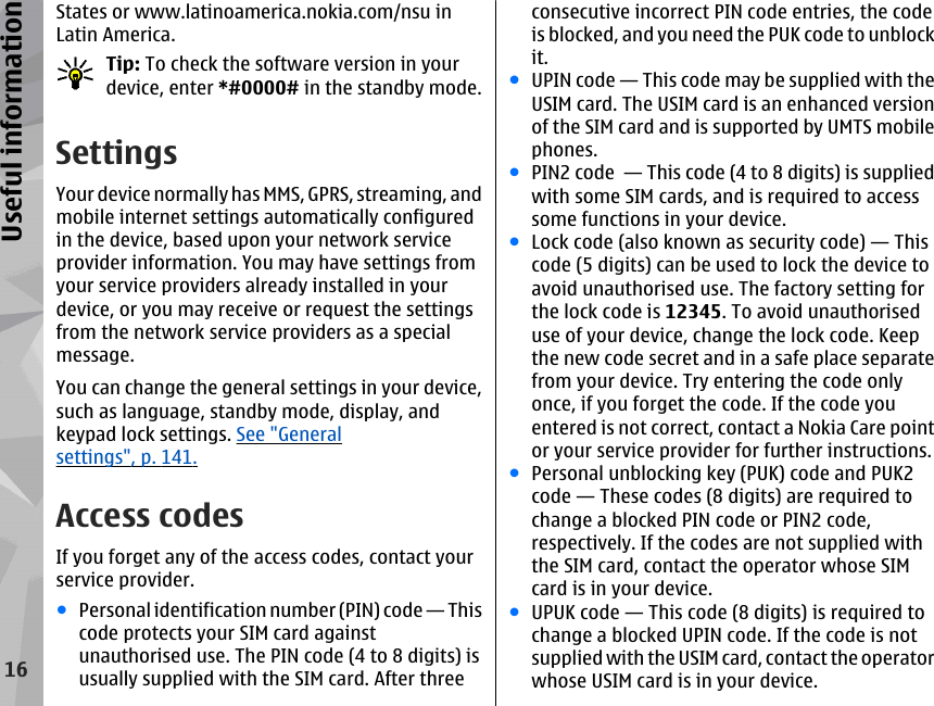 States or www.latinoamerica.nokia.com/nsu inLatin America.Tip: To check the software version in yourdevice, enter *#0000# in the standby mode.SettingsYour device normally has MMS, GPRS, streaming, andmobile internet settings automatically configuredin the device, based upon your network serviceprovider information. You may have settings fromyour service providers already installed in yourdevice, or you may receive or request the settingsfrom the network service providers as a specialmessage.You can change the general settings in your device,such as language, standby mode, display, andkeypad lock settings. See &quot;Generalsettings&quot;, p. 141.Access codesIf you forget any of the access codes, contact yourservice provider.●Personal identification number (PIN) code — Thiscode protects your SIM card againstunauthorised use. The PIN code (4 to 8 digits) isusually supplied with the SIM card. After threeconsecutive incorrect PIN code entries, the codeis blocked, and you need the PUK code to unblockit.●UPIN code — This code may be supplied with theUSIM card. The USIM card is an enhanced versionof the SIM card and is supported by UMTS mobilephones.●PIN2 code  — This code (4 to 8 digits) is suppliedwith some SIM cards, and is required to accesssome functions in your device.●Lock code (also known as security code) — Thiscode (5 digits) can be used to lock the device toavoid unauthorised use. The factory setting forthe lock code is 12345. To avoid unauthoriseduse of your device, change the lock code. Keepthe new code secret and in a safe place separatefrom your device. Try entering the code onlyonce, if you forget the code. If the code youentered is not correct, contact a Nokia Care pointor your service provider for further instructions.●Personal unblocking key (PUK) code and PUK2code — These codes (8 digits) are required tochange a blocked PIN code or PIN2 code,respectively. If the codes are not supplied withthe SIM card, contact the operator whose SIMcard is in your device.●UPUK code — This code (8 digits) is required tochange a blocked UPIN code. If the code is notsupplied with the USIM card, contact the operatorwhose USIM card is in your device.16Useful information