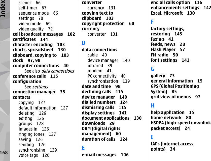 scenes 66self-timer 67sequence mode 66settings 70video mode 69video quality 72cell broadcast messages 102certificates 144character encoding 103charts, spreadsheet 130clipboard, copying to 103clock 97, 98computer connections 40See also data connectionsconference calls 115configurationSee settingsconnection manager 35contactscopying 127default information 127deleting 126editing 126groups 128images in 126ringing tones 127saving 126sending 126synchronising 139voice tags 126convertercurrency 131copying text toclipboard 103copyright protection 60currencyconverter 131Ddata connectionscable 40device manager 140infrared 39modem 41PC connectivity 40synchronisation 139date and time 98declining calls 115device manager 140dialled numbers 124dismissing calls 115display settings 141document applications 130downloads 29DRM (digital rightsmanagement) 60duration of calls 124Ee-mail messages 106end all calls option 116enhancements settings 142Excel, Microsoft 130Ffactory settings,restoring 145faxing 41feeds, news 28Flash Player 57FM radio 50font settings 141Ggallery 73general information 15GPS (Global PositioningSystem) 85grid view of menus 97Hhelp application 15home network 80HSDPA (high-speed downlinkpacket access) 24IIAPs (internet accesspoints) 34168Index