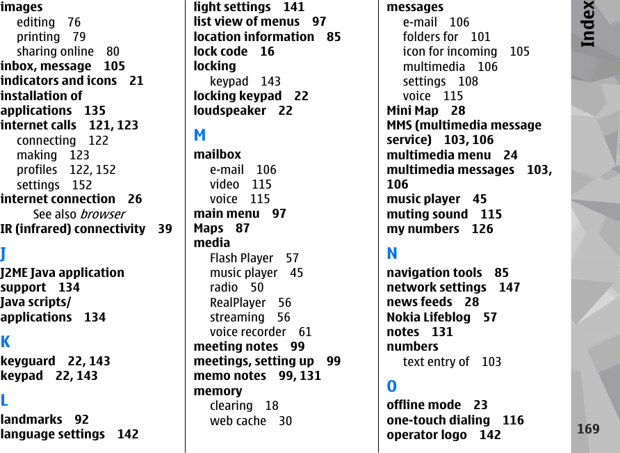 imagesediting 76printing 79sharing online 80inbox, message 105indicators and icons 21installation ofapplications 135internet calls 121, 123connecting 122making 123profiles 122, 152settings 152internet connection 26See also browserIR (infrared) connectivity 39JJ2ME Java applicationsupport 134Java scripts/applications 134Kkeyguard 22, 143keypad 22, 143Llandmarks 92language settings 142light settings 141list view of menus 97location information 85lock code 16lockingkeypad 143locking keypad 22loudspeaker 22Mmailboxe-mail 106video 115voice 115main menu 97Maps 87mediaFlash Player 57music player 45radio 50RealPlayer 56streaming 56voice recorder 61meeting notes 99meetings, setting up 99memo notes 99, 131memoryclearing 18web cache 30messagese-mail 106folders for 101icon for incoming 105multimedia 106settings 108voice 115Mini Map 28MMS (multimedia messageservice) 103, 106multimedia menu 24multimedia messages 103,106music player 45muting sound 115my numbers 126Nnavigation tools 85network settings 147news feeds 28Nokia Lifeblog 57notes 131numberstext entry of 103Ooffline mode 23one-touch dialing 116operator logo 142169Index