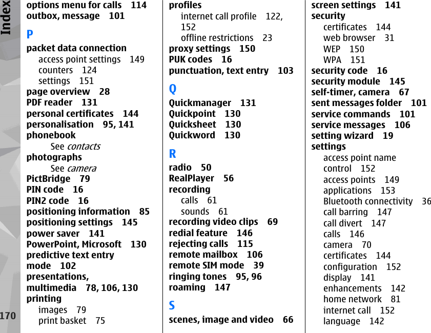 options menu for calls 114outbox, message 101Ppacket data connectionaccess point settings 149counters 124settings 151page overview 28PDF reader 131personal certificates 144personalisation 95, 141phonebookSee contactsphotographsSee cameraPictBridge 79PIN code 16PIN2 code 16positioning information 85positioning settings 145power saver 141PowerPoint, Microsoft 130predictive text entrymode 102presentations,multimedia 78, 106, 130printingimages 79print basket 75profilesinternet call profile 122,152offline restrictions 23proxy settings 150PUK codes 16punctuation, text entry 103QQuickmanager 131Quickpoint 130Quicksheet 130Quickword 130Rradio 50RealPlayer 56recordingcalls 61sounds 61recording video clips 69redial feature 146rejecting calls 115remote mailbox 106remote SIM mode 39ringing tones 95, 96roaming 147Sscenes, image and video 66screen settings 141securitycertificates 144web browser 31WEP 150WPA 151security code 16security module 145self-timer, camera 67sent messages folder 101service commands 101service messages 106setting wizard 19settingsaccess point namecontrol 152access points 149applications 153Bluetooth connectivity 36call barring 147call divert 147calls 146camera 70certificates 144configuration 152display 141enhancements 142home network 81internet call 152language 142170Index