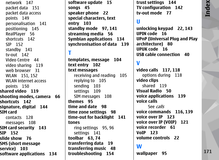 network 147packet data 151packet data accesspoints 149personalisation 141positioning 145RealPlayer 56shortcuts 142SIP 152standby 141tv-out 142Video Centre 44video sharing 119web browser 31WLAN 151, 152WLAN internet accesspoints 150shared video 119shooting modes, camera 66shortcuts 142signature, digital 144SIM cardcontacts 128messages 108SIM card security 143SIP 152slide show 76SMS (short messageservice) 103software applications 134software update 15songs 45speaker phone 22special characters, textentry 103standby mode 97, 141streaming media 56Symbian applications 134synchronisation of data 139Ttemplates, message 104text entry 102text messagesreceiving and reading 105replying to 105sending 103settings 109SIM messages 108themes 95time and date 98time zone settings 98time-out for backlight 141tonesring settings 95, 96settings 141toolbar 63, 74transferring data 19transferring music 48troubleshooting 154trust settings 144TV configuration 142tv-out mode 77Uunlocking keypad 22, 143UPIN code 16UPnP (Universal Plug and Playarchitecture) 80UPUK code 16USB cable connection 40Vvideo calls 117, 118options during 118video clipsshared 119Visual Radio 50voice applications 139voice callsSee callsvoice commands 116, 139voice over IP 123voice over IP (VOIP) 121voice recorder 61VoIP 123volume controls 22Wwallpaper 95171Index