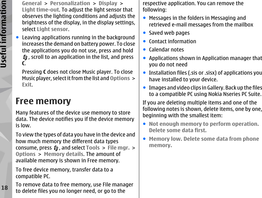 General &gt; Personalization &gt; Display &gt;Light time-out. To adjust the light sensor thatobserves the lighting conditions and adjusts thebrightness of the display, in the display settings,select Light sensor.●Leaving applications running in the backgroundincreases the demand on battery power. To closethe applications you do not use, press and hold, scroll to an application in the list, and pressC.Pressing C does not close Music player. To closeMusic player, select it from the list and Options &gt;Exit.Free memoryMany features of the device use memory to storedata. The device notifies you if the device memoryis low.To view the types of data you have in the device andhow much memory the different data typesconsume, press  , and select Tools &gt; File mgr. &gt;Options &gt; Memory details. The amount ofavailable memory is shown in Free memory.To free device memory, transfer data to acompatible PC.To remove data to free memory, use File managerto delete files you no longer need, or go to therespective application. You can remove thefollowing:●Messages in the folders in Messaging andretrieved e-mail messages from the mailbox●Saved web pages●Contact information●Calendar notes●Applications shown in Application manager thatyou do not need●Installation files (.sis or .sisx) of applications youhave installed to your device.●Images and video clips in Gallery. Back up the filesto a compatible PC using Nokia Nseries PC Suite.If you are deleting multiple items and one of thefollowing notes is shown, delete items, one by one,beginning with the smallest item:●Not enough memory to perform operation.Delete some data first.●Memory low. Delete some data from phonememory.18Useful information