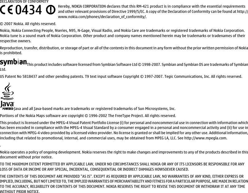 DECLARATION OF CONFORMITYHereby, NOKIA CORPORATION declares that this RM-421 product is in compliance with the essential requirementsand other relevant provisions of Directive 1999/5/EC. A copy of the Declaration of Conformity can be found at http://www.nokia.com/phones/declaration_of_conformity/.© 2007 Nokia. All rights reserved.Nokia, Nokia Connecting People, Nseries, N95, N-Gage, Visual Radio, and Nokia Care are trademarks or registered trademarks of Nokia Corporation.Nokia tune is a sound mark of Nokia Corporation. Other product and company names mentioned herein may be trademarks or tradenames of theirrespective owners.Reproduction, transfer, distribution, or storage of part or all of the contents in this document in any form without the prior written permission of Nokiais prohibited.This product includes software licensed from Symbian Software Ltd © 1998-2007. Symbian and Symbian OS are trademarks of SymbianLtd.US Patent No 5818437 and other pending patents. T9 text input software Copyright © 1997-2007. Tegic Communications, Inc. All rights reserved.Java and all Java-based marks are trademarks or registered trademarks of Sun Microsystems, Inc.Portions of the Nokia Maps software are copyright © 1996-2002 The FreeType Project. All rights reserved.This product is licensed under the MPEG-4 Visual Patent Portfolio License (i) for personal and noncommercial use in connection with information whichhas been encoded in compliance with the MPEG-4 Visual Standard by a consumer engaged in a personal and noncommercial activity and (ii) for use inconnection with MPEG-4 video provided by a licensed video provider. No license is granted or shall be implied for any other use. Additional information,including that related to promotional, internal, and commercial uses, may be obtained from MPEG LA, LLC. See http://www.mpegla.com..Nokia operates a policy of ongoing development. Nokia reserves the right to make changes and improvements to any of the products described in thisdocument without prior notice.TO THE MAXIMUM EXTENT PERMITTED BY APPLICABLE LAW, UNDER NO CIRCUMSTANCES SHALL NOKIA OR ANY OF ITS LICENSORS BE RESPONSIBLE FOR ANYLOSS OF DATA OR INCOME OR ANY SPECIAL, INCIDENTAL, CONSEQUENTIAL OR INDIRECT DAMAGES HOWSOEVER CAUSED.THE CONTENTS OF THIS DOCUMENT ARE PROVIDED &quot;AS IS&quot;. EXCEPT AS REQUIRED BY APPLICABLE LAW, NO WARRANTIES OF ANY KIND, EITHER EXPRESS ORIMPLIED, INCLUDING, BUT NOT LIMITED TO, THE IMPLIED WARRANTIES OF MERCHANTABILITY AND FITNESS FOR A PARTICULAR PURPOSE, ARE MADE IN RELATIONTO THE ACCURACY, RELIABILITY OR CONTENTS OF THIS DOCUMENT. NOKIA RESERVES THE RIGHT TO REVISE THIS DOCUMENT OR WITHDRAW IT AT ANY TIMEWITHOUT PRIOR NOTICE.