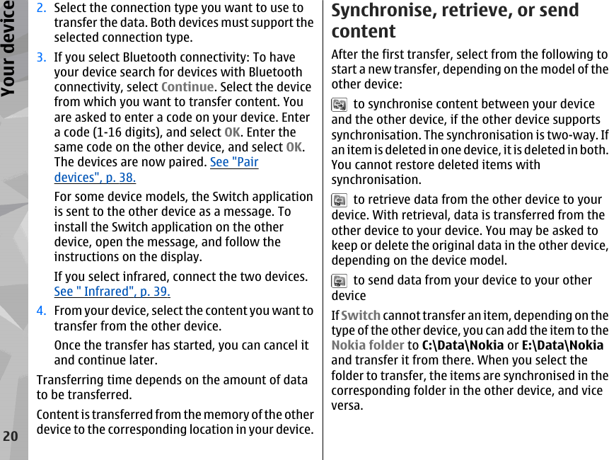 2. Select the connection type you want to use totransfer the data. Both devices must support theselected connection type.3. If you select Bluetooth connectivity: To haveyour device search for devices with Bluetoothconnectivity, select Continue. Select the devicefrom which you want to transfer content. Youare asked to enter a code on your device. Entera code (1-16 digits), and select OK. Enter thesame code on the other device, and select OK.The devices are now paired. See &quot;Pairdevices&quot;, p. 38.For some device models, the Switch applicationis sent to the other device as a message. Toinstall the Switch application on the otherdevice, open the message, and follow theinstructions on the display.If you select infrared, connect the two devices.See &quot; Infrared&quot;, p. 39.4. From your device, select the content you want totransfer from the other device.Once the transfer has started, you can cancel itand continue later.Transferring time depends on the amount of datato be transferred.Content is transferred from the memory of the otherdevice to the corresponding location in your device.Synchronise, retrieve, or sendcontentAfter the first transfer, select from the following tostart a new transfer, depending on the model of theother device:  to synchronise content between your deviceand the other device, if the other device supportssynchronisation. The synchronisation is two-way. Ifan item is deleted in one device, it is deleted in both.You cannot restore deleted items withsynchronisation.  to retrieve data from the other device to yourdevice. With retrieval, data is transferred from theother device to your device. You may be asked tokeep or delete the original data in the other device,depending on the device model.  to send data from your device to your otherdeviceIf Switch cannot transfer an item, depending on thetype of the other device, you can add the item to theNokia folder to C:\Data\Nokia or E:\Data\Nokiaand transfer it from there. When you select thefolder to transfer, the items are synchronised in thecorresponding folder in the other device, and viceversa.20Your device