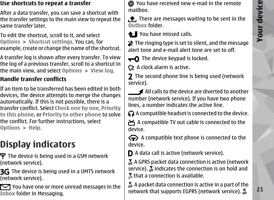 Use shortcuts to repeat a transferAfter a data transfer, you can save a shortcut withthe transfer settings to the main view to repeat thesame transfer later.To edit the shortcut, scroll to it, and selectOptions &gt; Shortcut settings. You can, forexample, create or change the name of the shortcut.A transfer log is shown after every transfer. To viewthe log of a previous transfer, scroll to a shortcut inthe main view, and select Options &gt; View log.Handle transfer conflictsIf an item to be transferred has been edited in bothdevices, the device attempts to merge the changesautomatically. If this is not possible, there is atransfer conflict. Select Check one by one, Priorityto this phone, or Priority to other phone to solvethe conflict. For further instructions, selectOptions &gt; Help.Display indicators  The device is being used in a GSM network(network service).  The device is being used in a UMTS network(network service).  You have one or more unread messages in theInbox folder in Messaging.  You have received new e-mail in the remotemailbox.  There are messages waiting to be sent in theOutbox folder.  You have missed calls.  The ringing type is set to silent, and the messagealert tone and e-mail alert tone are set to off.  The device keypad is locked.  A clock alarm is active.  The second phone line is being used (networkservice).  All calls to the device are diverted to anothernumber (network service). If you have two phonelines, a number indicates the active line.  A compatible headset is connected to the device.  A compatible TV out cable is connected to thedevice.  A compatible text phone is connected to thedevice.  A data call is active (network service).  A GPRS packet data connection is active (networkservice).   indicates the connection is on hold and that a connection is available.  A packet data connection is active in a part of thenetwork that supports EGPRS (network service). 21Your device