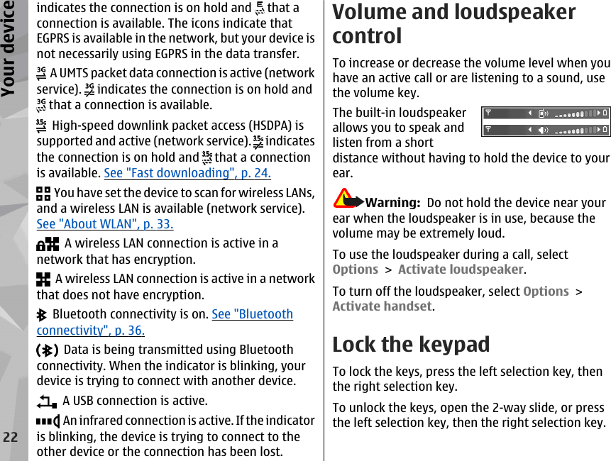 indicates the connection is on hold and   that aconnection is available. The icons indicate thatEGPRS is available in the network, but your device isnot necessarily using EGPRS in the data transfer.  A UMTS packet data connection is active (networkservice).   indicates the connection is on hold and that a connection is available.  High-speed downlink packet access (HSDPA) issupported and active (network service).   indicatesthe connection is on hold and   that a connectionis available. See &quot;Fast downloading&quot;, p. 24.  You have set the device to scan for wireless LANs,and a wireless LAN is available (network service).See &quot;About WLAN&quot;, p. 33.  A wireless LAN connection is active in anetwork that has encryption.  A wireless LAN connection is active in a networkthat does not have encryption.  Bluetooth connectivity is on. See &quot;Bluetoothconnectivity&quot;, p. 36.  Data is being transmitted using Bluetoothconnectivity. When the indicator is blinking, yourdevice is trying to connect with another device.  A USB connection is active.  An infrared connection is active. If the indicatoris blinking, the device is trying to connect to theother device or the connection has been lost.Volume and loudspeakercontrolTo increase or decrease the volume level when youhave an active call or are listening to a sound, usethe volume key.The built-in loudspeakerallows you to speak andlisten from a shortdistance without having to hold the device to yourear.Warning:  Do not hold the device near yourear when the loudspeaker is in use, because thevolume may be extremely loud.To use the loudspeaker during a call, selectOptions &gt; Activate loudspeaker.To turn off the loudspeaker, select Options &gt;Activate handset.Lock the keypadTo lock the keys, press the left selection key, thenthe right selection key.To unlock the keys, open the 2-way slide, or pressthe left selection key, then the right selection key.22Your device