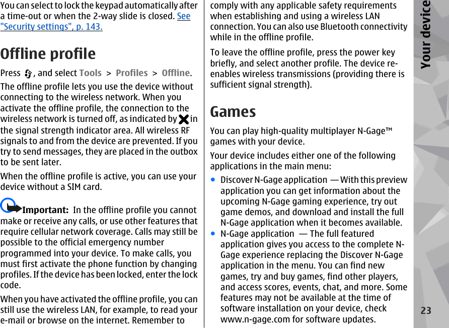 You can select to lock the keypad automatically aftera time-out or when the 2-way slide is closed. See&quot;Security settings&quot;, p. 143.Offline profilePress  , and select Tools &gt; Profiles &gt; Offline.The offline profile lets you use the device withoutconnecting to the wireless network. When youactivate the offline profile, the connection to thewireless network is turned off, as indicated by   inthe signal strength indicator area. All wireless RFsignals to and from the device are prevented. If youtry to send messages, they are placed in the outboxto be sent later.When the offline profile is active, you can use yourdevice without a SIM card.Important:  In the offline profile you cannotmake or receive any calls, or use other features thatrequire cellular network coverage. Calls may still bepossible to the official emergency numberprogrammed into your device. To make calls, youmust first activate the phone function by changingprofiles. If the device has been locked, enter the lockcode.When you have activated the offline profile, you canstill use the wireless LAN, for example, to read youre-mail or browse on the internet. Remember tocomply with any applicable safety requirementswhen establishing and using a wireless LANconnection. You can also use Bluetooth connectivitywhile in the offline profile.To leave the offline profile, press the power keybriefly, and select another profile. The device re-enables wireless transmissions (providing there issufficient signal strength).GamesYou can play high-quality multiplayer N-Gage™games with your device.Your device includes either one of the followingapplications in the main menu:●Discover N-Gage application  — With this previewapplication you can get information about theupcoming N-Gage gaming experience, try outgame demos, and download and install the fullN-Gage application when it becomes available.●N-Gage application  — The full featuredapplication gives you access to the complete N-Gage experience replacing the Discover N-Gageapplication in the menu. You can find newgames, try and buy games, find other players,and access scores, events, chat, and more. Somefeatures may not be available at the time ofsoftware installation on your device, checkwww.n-gage.com for software updates.23Your device