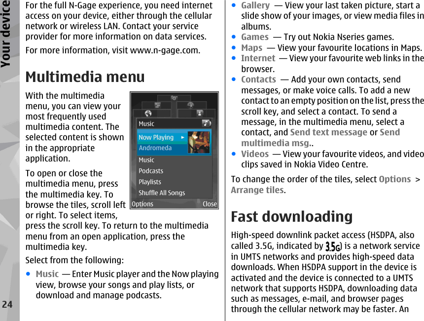 For the full N-Gage experience, you need internetaccess on your device, either through the cellularnetwork or wireless LAN. Contact your serviceprovider for more information on data services.For more information, visit www.n-gage.com.Multimedia menuWith the multimediamenu, you can view yourmost frequently usedmultimedia content. Theselected content is shownin the appropriateapplication.To open or close themultimedia menu, pressthe multimedia key. Tobrowse the tiles, scroll leftor right. To select items,press the scroll key. To return to the multimediamenu from an open application, press themultimedia key.Select from the following:●Music  — Enter Music player and the Now playingview, browse your songs and play lists, ordownload and manage podcasts.●Gallery  — View your last taken picture, start aslide show of your images, or view media files inalbums.●Games  — Try out Nokia Nseries games.●Maps  — View your favourite locations in Maps.●Internet  — View your favourite web links in thebrowser.●Contacts  — Add your own contacts, sendmessages, or make voice calls. To add a newcontact to an empty position on the list, press thescroll key, and select a contact. To send amessage, in the multimedia menu, select acontact, and Send text message or Sendmultimedia msg..●Videos  — View your favourite videos, and videoclips saved in Nokia Video Centre.To change the order of the tiles, select Options &gt;Arrange tiles.Fast downloadingHigh-speed downlink packet access (HSDPA, alsocalled 3.5G, indicated by  ) is a network servicein UMTS networks and provides high-speed datadownloads. When HSDPA support in the device isactivated and the device is connected to a UMTSnetwork that supports HSDPA, downloading datasuch as messages, e-mail, and browser pagesthrough the cellular network may be faster. An24Your device