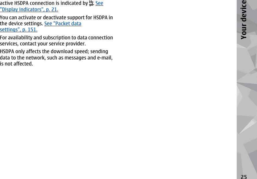 active HSDPA connection is indicated by  . See&quot;Display indicators&quot;, p. 21.You can activate or deactivate support for HSDPA inthe device settings. See &quot;Packet datasettings&quot;, p. 151.For availability and subscription to data connectionservices, contact your service provider.HSDPA only affects the download speed; sendingdata to the network, such as messages and e-mail,is not affected.25Your device