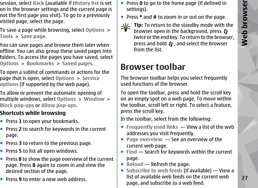 session, select Back (available if History list is seton in the browser settings and the current page isnot the first page you visit). To go to a previouslyvisited page, select the page.To save a page while browsing, select Options &gt;Tools &gt; Save page.You can save pages and browse them later whenoffline. You can also group these saved pages intofolders. To access the pages you have saved, selectOptions &gt; Bookmarks &gt; Saved pages.To open a sublist of commands or actions for thepage that is open, select Options &gt; Serviceoptions (if supported by the web page).To allow or prevent the automatic opening ofmultiple windows, select Options &gt; Window &gt;Block pop-ups or Allow pop-ups.Shortcuts while browsing●Press 1 to open your bookmarks.●Press 2 to search for keywords in the currentpage.●Press 3 to return to the previous page.●Press 5 to list all open windows.●Press 8 to show the page overview of the currentpage. Press 8 again to zoom in and view thedesired section of the page.●Press 9 to enter a new web address.●Press 0 to go to the home page (if defined insettings).●Press * and # to zoom in or out on the page.Tip: To return to the standby mode with thebrowser open in the background, press twice or the end key. To return to the browser,press and hold  , and select the browserfrom the list.Browser toolbarThe browser toolbar helps you select frequentlyused functions of the browser.To open the toolbar, press and hold the scroll keyon an empty spot on a web page. To move withinthe toolbar, scroll left or right. To select a feature,press the scroll key.In the toolbar, select from the following:●Frequently used links  — View a list of the webaddresses you visit frequently.●Page overview  — See an overview of thecurrent web page.●Find — Search for keywords within the currentpage.●Reload — Refresh the page.●Subscribe to web feeds (if available) — View alist of available web feeds on the current webpage, and subscribe to a web feed.27Web browser