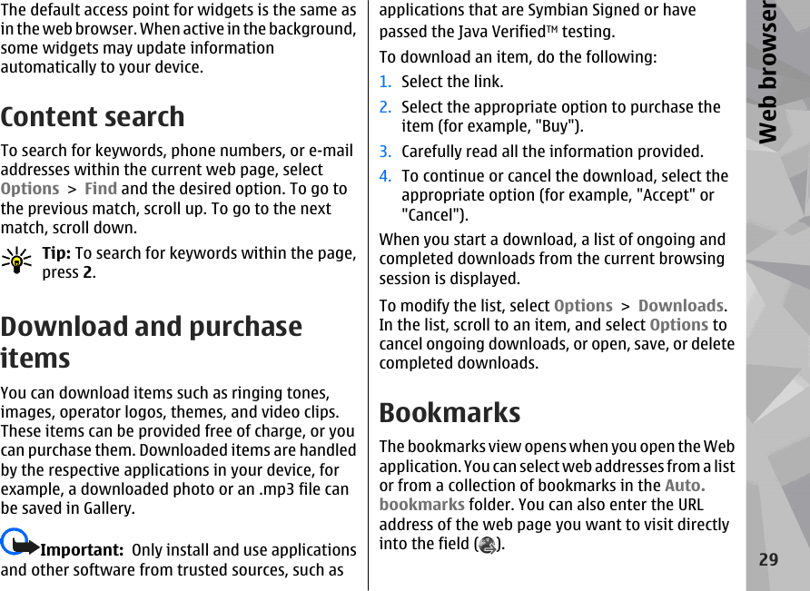 The default access point for widgets is the same asin the web browser. When active in the background,some widgets may update informationautomatically to your device.Content searchTo search for keywords, phone numbers, or e-mailaddresses within the current web page, selectOptions &gt; Find and the desired option. To go tothe previous match, scroll up. To go to the nextmatch, scroll down.Tip: To search for keywords within the page,press 2.Download and purchaseitemsYou can download items such as ringing tones,images, operator logos, themes, and video clips.These items can be provided free of charge, or youcan purchase them. Downloaded items are handledby the respective applications in your device, forexample, a downloaded photo or an .mp3 file canbe saved in Gallery.Important:  Only install and use applicationsand other software from trusted sources, such asapplications that are Symbian Signed or havepassed the Java VerifiedTM testing.To download an item, do the following:1. Select the link.2. Select the appropriate option to purchase theitem (for example, &quot;Buy&quot;).3. Carefully read all the information provided.4. To continue or cancel the download, select theappropriate option (for example, &quot;Accept&quot; or&quot;Cancel&quot;).When you start a download, a list of ongoing andcompleted downloads from the current browsingsession is displayed.To modify the list, select Options &gt; Downloads.In the list, scroll to an item, and select Options tocancel ongoing downloads, or open, save, or deletecompleted downloads.BookmarksThe bookmarks view opens when you open the Webapplication. You can select web addresses from a listor from a collection of bookmarks in the Auto.bookmarks folder. You can also enter the URLaddress of the web page you want to visit directlyinto the field ( ).29Web browser