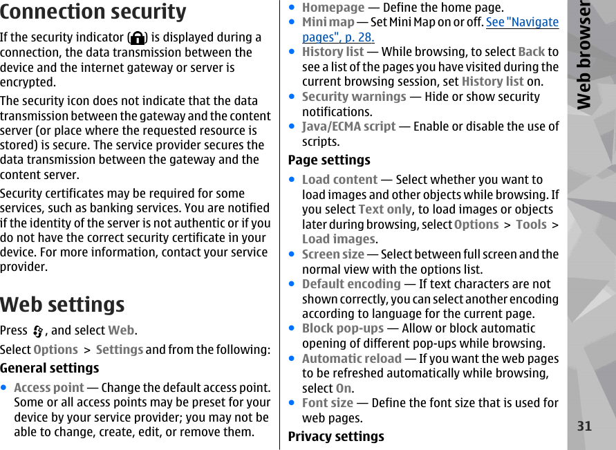 Connection securityIf the security indicator ( ) is displayed during aconnection, the data transmission between thedevice and the internet gateway or server isencrypted.The security icon does not indicate that the datatransmission between the gateway and the contentserver (or place where the requested resource isstored) is secure. The service provider secures thedata transmission between the gateway and thecontent server.Security certificates may be required for someservices, such as banking services. You are notifiedif the identity of the server is not authentic or if youdo not have the correct security certificate in yourdevice. For more information, contact your serviceprovider.Web settingsPress  , and select Web.Select Options &gt; Settings and from the following:General settings●Access point — Change the default access point.Some or all access points may be preset for yourdevice by your service provider; you may not beable to change, create, edit, or remove them.●Homepage — Define the home page.●Mini map — Set Mini Map on or off. See &quot;Navigatepages&quot;, p. 28.●History list — While browsing, to select Back tosee a list of the pages you have visited during thecurrent browsing session, set History list on.●Security warnings — Hide or show securitynotifications.●Java/ECMA script — Enable or disable the use ofscripts.Page settings●Load content — Select whether you want toload images and other objects while browsing. Ifyou select Text only, to load images or objectslater during browsing, select Options &gt; Tools &gt;Load images.●Screen size — Select between full screen and thenormal view with the options list.●Default encoding — If text characters are notshown correctly, you can select another encodingaccording to language for the current page.●Block pop-ups — Allow or block automaticopening of different pop-ups while browsing.●Automatic reload — If you want the web pagesto be refreshed automatically while browsing,select On.●Font size — Define the font size that is used forweb pages.Privacy settings 31Web browser