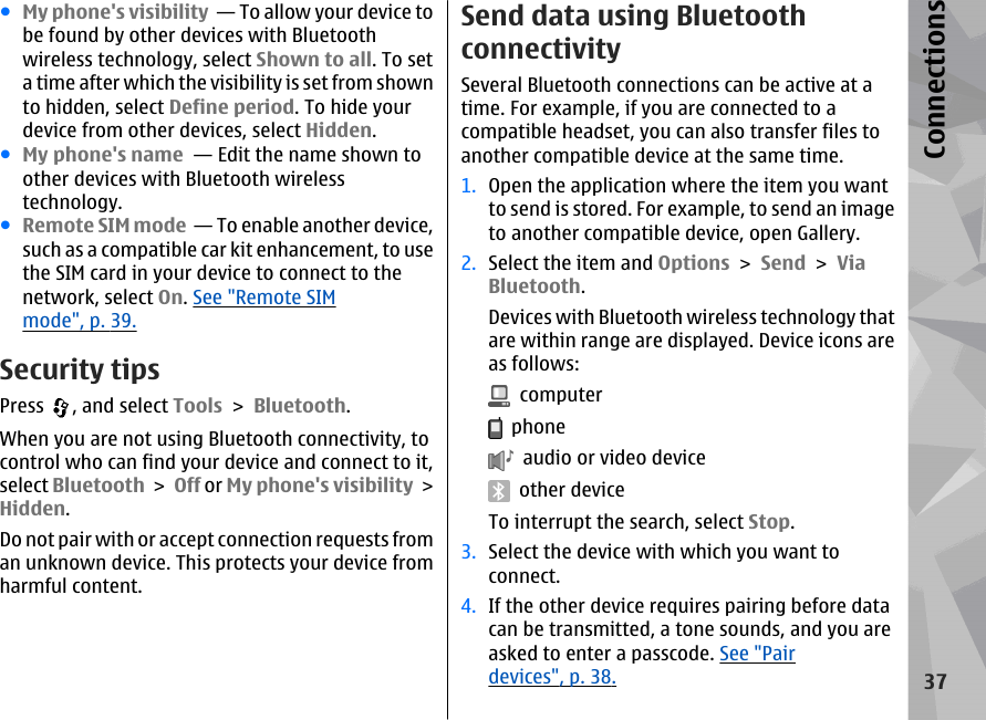 ●My phone&apos;s visibility  — To allow your device tobe found by other devices with Bluetoothwireless technology, select Shown to all. To seta time after which the visibility is set from shownto hidden, select Define period. To hide yourdevice from other devices, select Hidden. ●My phone&apos;s name  — Edit the name shown toother devices with Bluetooth wirelesstechnology.●Remote SIM mode  — To enable another device,such as a compatible car kit enhancement, to usethe SIM card in your device to connect to thenetwork, select On. See &quot;Remote SIMmode&quot;, p. 39.Security tipsPress  , and select Tools &gt; Bluetooth.When you are not using Bluetooth connectivity, tocontrol who can find your device and connect to it,select Bluetooth &gt; Off or My phone&apos;s visibility &gt;Hidden.Do not pair with or accept connection requests froman unknown device. This protects your device fromharmful content.Send data using BluetoothconnectivitySeveral Bluetooth connections can be active at atime. For example, if you are connected to acompatible headset, you can also transfer files toanother compatible device at the same time.1. Open the application where the item you wantto send is stored. For example, to send an imageto another compatible device, open Gallery.2. Select the item and Options &gt; Send &gt; ViaBluetooth.Devices with Bluetooth wireless technology thatare within range are displayed. Device icons areas follows:  computer  phone  audio or video device  other deviceTo interrupt the search, select Stop.3. Select the device with which you want toconnect.4. If the other device requires pairing before datacan be transmitted, a tone sounds, and you areasked to enter a passcode. See &quot;Pairdevices&quot;, p. 38.37Connections