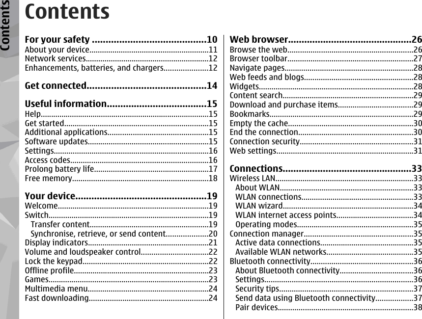 ContentsFor your safety ..........................................10About your device.........................................................11Network services...........................................................12Enhancements, batteries, and chargers.....................12Get connected............................................14Useful information.....................................15Help.................................................................................15Get started.....................................................................15Additional applications................................................15Software updates..........................................................15Settings..........................................................................16Access codes..................................................................16Prolong battery life.......................................................17Free memory.................................................................18Your device.................................................19Welcome........................................................................19Switch.............................................................................19Transfer content.........................................................19Synchronise, retrieve, or send content....................20Display indicators..........................................................21Volume and loudspeaker control................................22Lock the keypad............................................................22Offline profile.................................................................23Games.............................................................................23Multimedia menu..........................................................24Fast downloading.........................................................24Web browser..............................................26Browse the web............................................................26Browser toolbar............................................................27Navigate pages..............................................................28Web feeds and blogs....................................................28Widgets..........................................................................28Content search...............................................................29Download and purchase items....................................29Bookmarks.....................................................................29Empty the cache............................................................30End the connection.......................................................30Connection security......................................................31Web settings..................................................................31Connections................................................33Wireless LAN..................................................................33About WLAN................................................................33WLAN connections......................................................33WLAN wizard...............................................................34WLAN internet access points.....................................34Operating modes........................................................35Connection manager....................................................35Active data connections.............................................35Available WLAN networks..........................................35Bluetooth connectivity.................................................36About Bluetooth connectivity...................................36Settings.......................................................................36Security tips................................................................37Send data using Bluetooth connectivity..................37Pair devices.................................................................38Contents