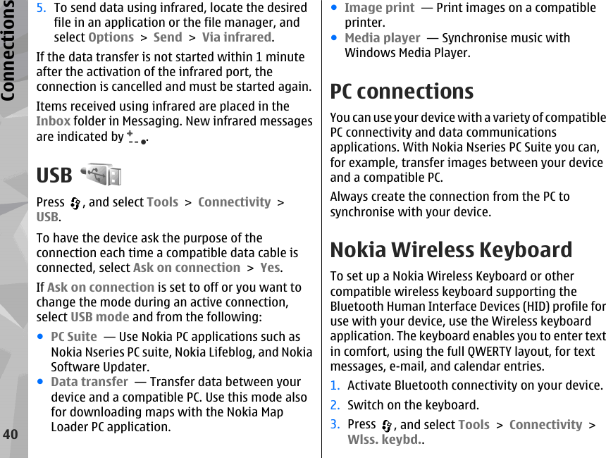 5. To send data using infrared, locate the desiredfile in an application or the file manager, andselect Options &gt; Send &gt; Via infrared.If the data transfer is not started within 1 minuteafter the activation of the infrared port, theconnection is cancelled and must be started again.Items received using infrared are placed in theInbox folder in Messaging. New infrared messagesare indicated by  .USBPress  , and select Tools &gt; Connectivity &gt;USB.To have the device ask the purpose of theconnection each time a compatible data cable isconnected, select Ask on connection &gt; Yes.If Ask on connection is set to off or you want tochange the mode during an active connection,select USB mode and from the following:●PC Suite  — Use Nokia PC applications such asNokia Nseries PC suite, Nokia Lifeblog, and NokiaSoftware Updater.●Data transfer  — Transfer data between yourdevice and a compatible PC. Use this mode alsofor downloading maps with the Nokia MapLoader PC application.●Image print  — Print images on a compatibleprinter.●Media player  — Synchronise music withWindows Media Player.PC connectionsYou can use your device with a variety of compatiblePC connectivity and data communicationsapplications. With Nokia Nseries PC Suite you can,for example, transfer images between your deviceand a compatible PC.Always create the connection from the PC tosynchronise with your device.Nokia Wireless KeyboardTo set up a Nokia Wireless Keyboard or othercompatible wireless keyboard supporting theBluetooth Human Interface Devices (HID) profile foruse with your device, use the Wireless keyboardapplication. The keyboard enables you to enter textin comfort, using the full QWERTY layout, for textmessages, e-mail, and calendar entries.1. Activate Bluetooth connectivity on your device.2. Switch on the keyboard.3. Press  , and select Tools &gt; Connectivity &gt;Wlss. keybd..40Connections