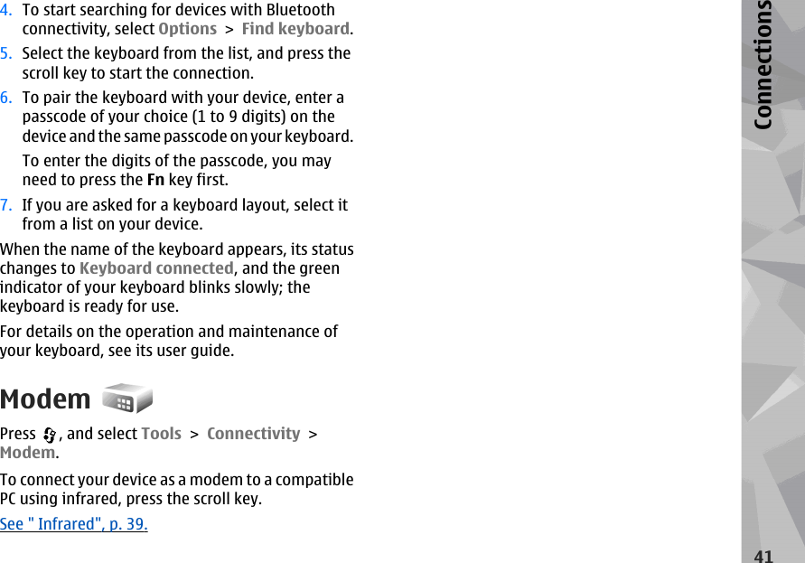 4. To start searching for devices with Bluetoothconnectivity, select Options &gt; Find keyboard.5. Select the keyboard from the list, and press thescroll key to start the connection.6. To pair the keyboard with your device, enter apasscode of your choice (1 to 9 digits) on thedevice and the same passcode on your keyboard.To enter the digits of the passcode, you mayneed to press the Fn key first.7. If you are asked for a keyboard layout, select itfrom a list on your device.When the name of the keyboard appears, its statuschanges to Keyboard connected, and the greenindicator of your keyboard blinks slowly; thekeyboard is ready for use.For details on the operation and maintenance ofyour keyboard, see its user guide.ModemPress  , and select Tools &gt; Connectivity &gt;Modem.To connect your device as a modem to a compatiblePC using infrared, press the scroll key.See &quot; Infrared&quot;, p. 39.41Connections