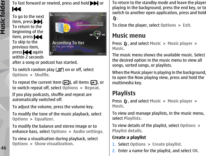 To fast forward or rewind, press and hold   or. To go to the nextitem, press  .To return to thebeginning of theitem, press  .To skip to theprevious item,press   againwithin 2 secondsafter a song or podcast has started.To switch random play ( ) on or off, selectOptions &gt; Shuffle.To repeat the current item ( ), all items ( ), orto switch repeat off, select Options &gt; Repeat.If you play podcasts, shuffle and repeat areautomatically switched off.To adjust the volume, press the volume key.To modify the tone of the music playback, selectOptions &gt; Equalizer.To modify the balance and stereo image or toenhance bass, select Options &gt; Audio settings.To view a visualisation during playback, selectOptions &gt; Show visualization.To return to the standby mode and leave the playerplaying in the background, press the end key, or toswitch to another open application, press and hold.To close the player, select Options &gt; Exit.Music menuPress  , and select Music &gt; Music player &gt;Music.The music menu shows the available music. Selectthe desired option in the music menu to view allsongs, sorted songs, or playlists.When the Music player is playing in the background,to open the Now playing view, press and hold themultimedia key.PlaylistsPress  , and select Music &gt; Music player &gt;Music.To view and manage playlists, in the music menu,select Playlists.To view details of the playlist, select Options &gt;Playlist details.Create a playlist1. Select Options &gt; Create playlist.2. Enter a name for the playlist, and select OK.46Music folder