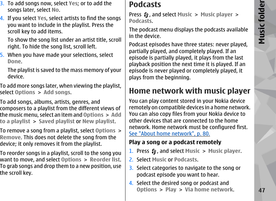 3. To add songs now, select Yes; or to add thesongs later, select No.4. If you select Yes, select artists to find the songsyou want to include in the playlist. Press thescroll key to add items.To show the song list under an artist title, scrollright. To hide the song list, scroll left.5. When you have made your selections, selectDone.The playlist is saved to the mass memory of yourdevice.To add more songs later, when viewing the playlist,select Options &gt; Add songs.To add songs, albums, artists, genres, andcomposers to a playlist from the different views ofthe music menu, select an item and Options &gt; Addto a playlist &gt; Saved playlist or New playlist.To remove a song from a playlist, select Options &gt;Remove. This does not delete the song from thedevice; it only removes it from the playlist.To reorder songs in a playlist, scroll to the song youwant to move, and select Options &gt; Reorder list.To grab songs and drop them to a new position, usethe scroll key.PodcastsPress  , and select Music &gt; Music player &gt;Podcasts.The podcast menu displays the podcasts availablein the device.Podcast episodes have three states: never played,partially played, and completely played. If anepisode is partially played, it plays from the lastplayback position the next time it is played. If anepisode is never played or completely played, itplays from the beginning.Home network with music playerYou can play content stored in your Nokia deviceremotely on compatible devices in a home network.You can also copy files from your Nokia device toother devices that are connected to the homenetwork. Home network must be configured first.See &quot;About home network&quot;, p. 80.Play a song or a podcast remotely1. Press  , and select Music &gt; Music player.2. Select Music or Podcasts.3. Select categories to navigate to the song orpodcast episode you want to hear.4. Select the desired song or podcast andOptions &gt; Play &gt; Via home network.47Music folder