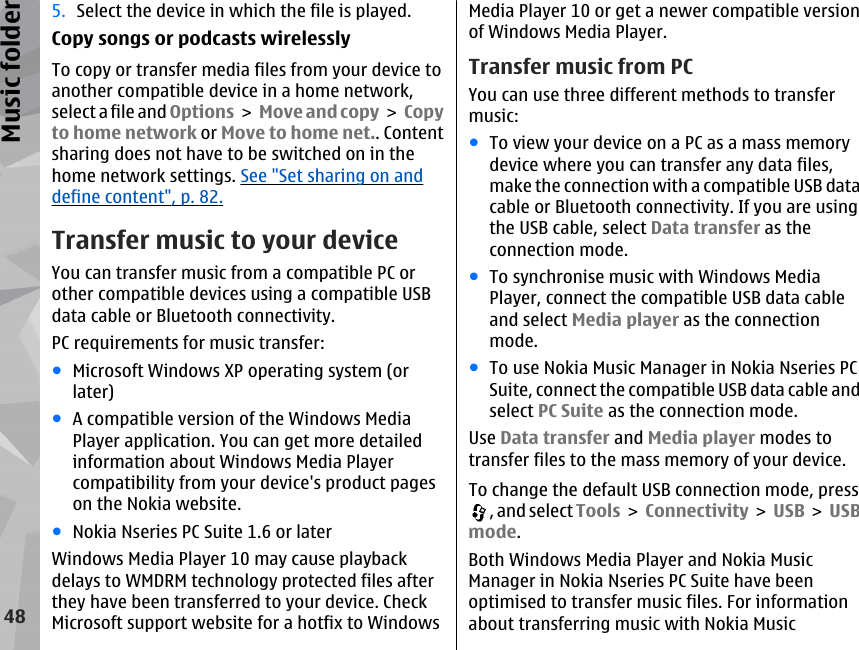 5. Select the device in which the file is played.Copy songs or podcasts wirelesslyTo copy or transfer media files from your device toanother compatible device in a home network,select a file and Options &gt;  Move and copy &gt; Copyto home network or Move to home net.. Contentsharing does not have to be switched on in thehome network settings. See &quot;Set sharing on anddefine content&quot;, p. 82.Transfer music to your deviceYou can transfer music from a compatible PC orother compatible devices using a compatible USBdata cable or Bluetooth connectivity.PC requirements for music transfer:●Microsoft Windows XP operating system (orlater)●A compatible version of the Windows MediaPlayer application. You can get more detailedinformation about Windows Media Playercompatibility from your device&apos;s product pageson the Nokia website.●Nokia Nseries PC Suite 1.6 or laterWindows Media Player 10 may cause playbackdelays to WMDRM technology protected files afterthey have been transferred to your device. CheckMicrosoft support website for a hotfix to WindowsMedia Player 10 or get a newer compatible versionof Windows Media Player.Transfer music from PCYou can use three different methods to transfermusic:●To view your device on a PC as a mass memorydevice where you can transfer any data files,make the connection with a compatible USB datacable or Bluetooth connectivity. If you are usingthe USB cable, select Data transfer as theconnection mode.●To synchronise music with Windows MediaPlayer, connect the compatible USB data cableand select Media player as the connectionmode.●To use Nokia Music Manager in Nokia Nseries PCSuite, connect the compatible USB data cable andselect PC Suite as the connection mode.Use Data transfer and Media player modes totransfer files to the mass memory of your device.To change the default USB connection mode, press, and select Tools &gt; Connectivity &gt; USB &gt;  USBmode.Both Windows Media Player and Nokia MusicManager in Nokia Nseries PC Suite have beenoptimised to transfer music files. For informationabout transferring music with Nokia Music48Music folder