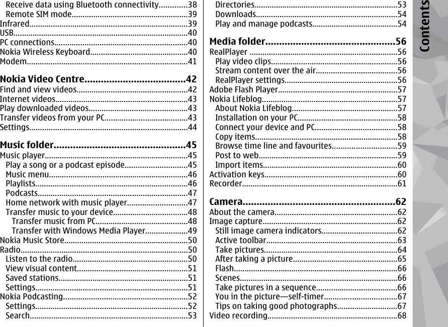 Receive data using Bluetooth connectivity.............38Remote SIM mode......................................................39Infrared..........................................................................39USB..................................................................................40PC connections..............................................................40Nokia Wireless Keyboard..............................................40Modem...........................................................................41Nokia Video Centre.....................................42Find and view videos....................................................42Internet videos..............................................................43Play downloaded videos..............................................43Transfer videos from your PC.......................................43Settings..........................................................................44Music folder................................................45Music player...................................................................45Play a song or a podcast episode.............................45Music menu.................................................................46Playlists.......................................................................46Podcasts......................................................................47Home network with music player............................47Transfer music to your device...................................48Transfer music from PC...........................................48Transfer with Windows Media Player....................49Nokia Music Store..........................................................50Radio..............................................................................50Listen to the radio......................................................50View visual content....................................................51Saved stations.............................................................51Settings.......................................................................51Nokia Podcasting..........................................................52Settings.......................................................................52Search..........................................................................53Directories...................................................................53Downloads..................................................................54Play and manage podcasts........................................54Media folder...............................................56RealPlayer .....................................................................56Play video clips...........................................................56Stream content over the air......................................56RealPlayer settings.....................................................56Adobe Flash Player........................................................57Nokia Lifeblog...............................................................57About Nokia Lifeblog.................................................57Installation on your PC...............................................58Connect your device and PC......................................58Copy items...................................................................58Browse time line and favourites..............................59Post to web.................................................................59Import items...............................................................60Activation keys..............................................................60Recorder.........................................................................61Camera.......................................................62About the camera.........................................................62Image capture...............................................................62Still image camera indicators...................................62Active toolbar.............................................................63Take pictures..............................................................64After taking a picture.................................................65Flash.............................................................................66Scenes..........................................................................66Take pictures in a sequence......................................66You in the picture—self-timer..................................67Tips on taking good photographs............................67Video recording.............................................................68Contents