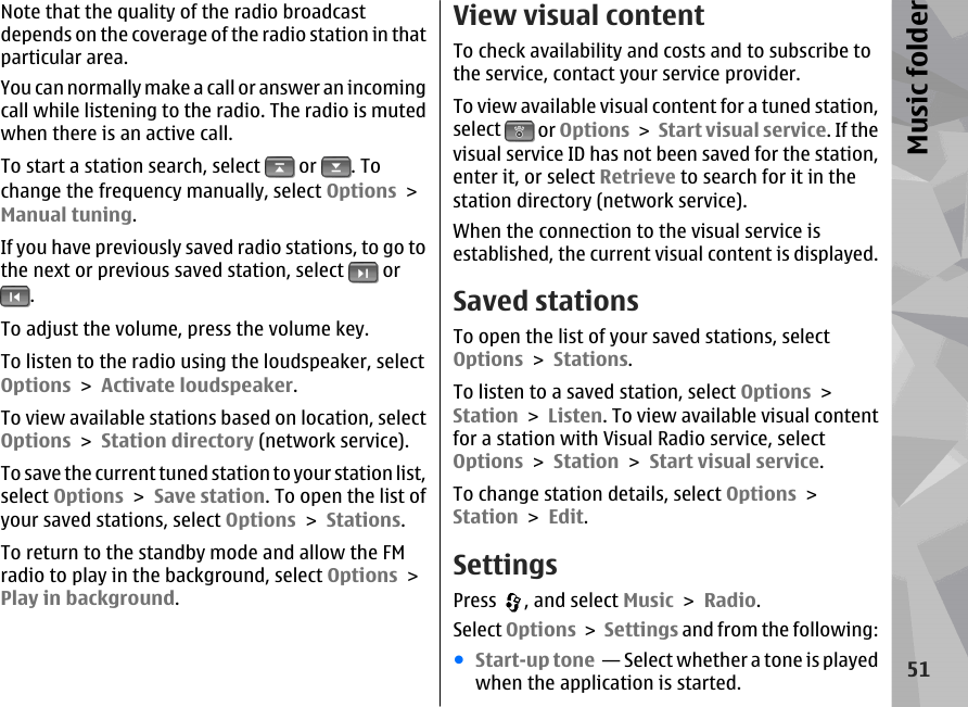 Note that the quality of the radio broadcastdepends on the coverage of the radio station in thatparticular area.You can normally make a call or answer an incomingcall while listening to the radio. The radio is mutedwhen there is an active call.To start a station search, select   or  . Tochange the frequency manually, select Options &gt;Manual tuning.If you have previously saved radio stations, to go tothe next or previous saved station, select   or.To adjust the volume, press the volume key.To listen to the radio using the loudspeaker, selectOptions &gt; Activate loudspeaker.To view available stations based on location, selectOptions &gt; Station directory (network service).To save the current tuned station to your station list,select Options &gt; Save station. To open the list ofyour saved stations, select Options &gt; Stations.To return to the standby mode and allow the FMradio to play in the background, select Options &gt;Play in background.View visual contentTo check availability and costs and to subscribe tothe service, contact your service provider.To view available visual content for a tuned station,select   or Options &gt; Start visual service. If thevisual service ID has not been saved for the station,enter it, or select Retrieve to search for it in thestation directory (network service).When the connection to the visual service isestablished, the current visual content is displayed.Saved stationsTo open the list of your saved stations, selectOptions &gt; Stations.To listen to a saved station, select Options &gt;Station &gt; Listen. To view available visual contentfor a station with Visual Radio service, selectOptions &gt; Station &gt; Start visual service.To change station details, select Options &gt;Station &gt; Edit.SettingsPress  , and select Music &gt; Radio.Select Options &gt; Settings and from the following:●Start-up tone  — Select whether a tone is playedwhen the application is started.51Music folder