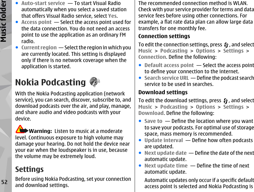 ●Auto-start service  — To start Visual Radioautomatically when you select a saved stationthat offers Visual Radio service, select Yes.●Access point  — Select the access point used forthe data connection. You do not need an accesspoint to use the application as an ordinary FMradio.●Current region  — Select the region in which youare currently located. This setting is displayedonly if there is no network coverage when theapplication is started.Nokia PodcastingWith the Nokia Podcasting application (networkservice), you can search, discover, subscribe to, anddownload podcasts over the air, and play, manage,and share audio and video podcasts with yourdevice.Warning:  Listen to music at a moderatelevel. Continuous exposure to high volume maydamage your hearing. Do not hold the device nearyour ear when the loudspeaker is in use, becausethe volume may be extremely loud.SettingsBefore using Nokia Podcasting, set your connectionand download settings.The recommended connection method is WLAN.Check with your service provider for terms and dataservice fees before using other connections. Forexample, a flat rate data plan can allow large datatransfers for one monthly fee.Connection settingsTo edit the connection settings, press  , and selectMusic &gt; Podcasting &gt; Options &gt; Settings &gt;Connection. Define the following:●Default access point  — Select the access pointto define your connection to the internet.●Search service URL  — Define the podcast searchservice to be used in searches.Download settingsTo edit the download settings, press  , and selectMusic &gt; Podcasting &gt; Options &gt; Settings &gt;Download. Define the following:●Save to  — Define the location where you wantto save your podcasts. For optimal use of storagespace, mass memory is recommended.●Update interval  — Define how often podcastsare updated.●Next update date  — Define the date of the nextautomatic update.●Next update time  — Define the time of nextautomatic update.Automatic updates only occur if a specific defaultaccess point is selected and Nokia Podcasting is52Music folder