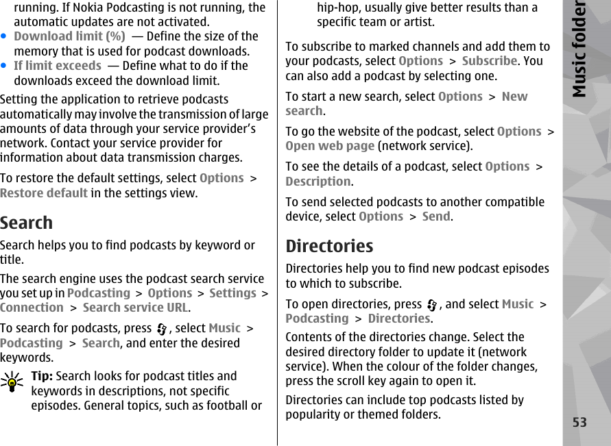 running. If Nokia Podcasting is not running, theautomatic updates are not activated.●Download limit (%)  — Define the size of thememory that is used for podcast downloads.●If limit exceeds  — Define what to do if thedownloads exceed the download limit.Setting the application to retrieve podcastsautomatically may involve the transmission of largeamounts of data through your service provider’snetwork. Contact your service provider forinformation about data transmission charges.To restore the default settings, select Options &gt;Restore default in the settings view.SearchSearch helps you to find podcasts by keyword ortitle.The search engine uses the podcast search serviceyou set up in Podcasting &gt; Options &gt; Settings &gt;Connection &gt; Search service URL.To search for podcasts, press  , select Music &gt;Podcasting &gt; Search, and enter the desiredkeywords.Tip: Search looks for podcast titles andkeywords in descriptions, not specificepisodes. General topics, such as football orhip-hop, usually give better results than aspecific team or artist.To subscribe to marked channels and add them toyour podcasts, select Options &gt; Subscribe. Youcan also add a podcast by selecting one.To start a new search, select Options &gt; Newsearch.To go the website of the podcast, select Options &gt;Open web page (network service).To see the details of a podcast, select Options &gt;Description.To send selected podcasts to another compatibledevice, select Options &gt; Send.DirectoriesDirectories help you to find new podcast episodesto which to subscribe.To open directories, press  , and select Music &gt;Podcasting &gt; Directories.Contents of the directories change. Select thedesired directory folder to update it (networkservice). When the colour of the folder changes,press the scroll key again to open it.Directories can include top podcasts listed bypopularity or themed folders.53Music folder