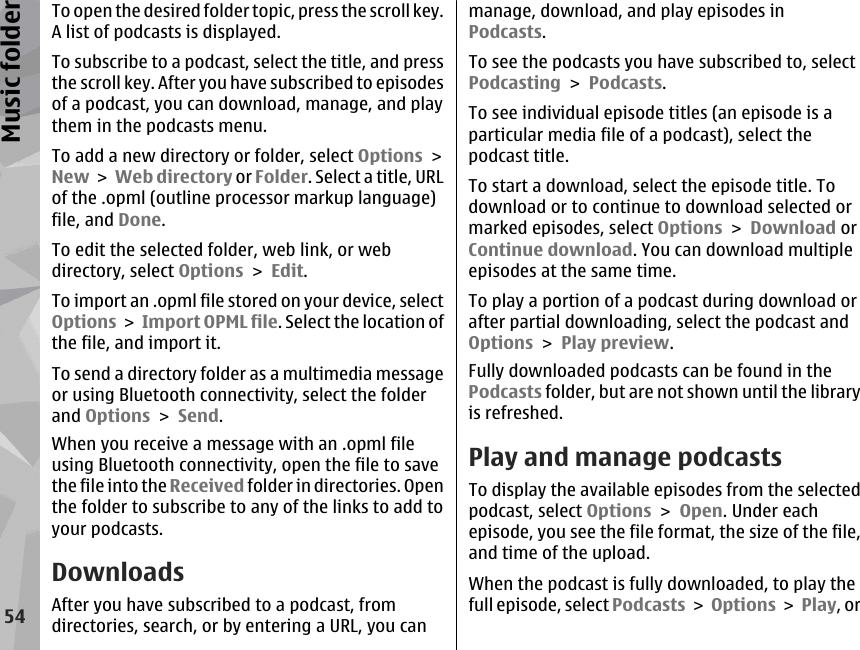 To open the desired folder topic, press the scroll key.A list of podcasts is displayed.To subscribe to a podcast, select the title, and pressthe scroll key. After you have subscribed to episodesof a podcast, you can download, manage, and playthem in the podcasts menu.To add a new directory or folder, select Options &gt;New &gt; Web directory or Folder. Select a title, URLof the .opml (outline processor markup language)file, and Done.To edit the selected folder, web link, or webdirectory, select Options &gt; Edit.To import an .opml file stored on your device, selectOptions &gt; Import OPML file. Select the location ofthe file, and import it.To send a directory folder as a multimedia messageor using Bluetooth connectivity, select the folderand Options &gt; Send.When you receive a message with an .opml fileusing Bluetooth connectivity, open the file to savethe file into the Received folder in directories. Openthe folder to subscribe to any of the links to add toyour podcasts.DownloadsAfter you have subscribed to a podcast, fromdirectories, search, or by entering a URL, you canmanage, download, and play episodes inPodcasts.To see the podcasts you have subscribed to, selectPodcasting &gt; Podcasts.To see individual episode titles (an episode is aparticular media file of a podcast), select thepodcast title.To start a download, select the episode title. Todownload or to continue to download selected ormarked episodes, select Options &gt; Download orContinue download. You can download multipleepisodes at the same time.To play a portion of a podcast during download orafter partial downloading, select the podcast andOptions &gt; Play preview.Fully downloaded podcasts can be found in thePodcasts folder, but are not shown until the libraryis refreshed.Play and manage podcastsTo display the available episodes from the selectedpodcast, select Options &gt; Open. Under eachepisode, you see the file format, the size of the file,and time of the upload.When the podcast is fully downloaded, to play thefull episode, select Podcasts &gt; Options &gt; Play, or54Music folder