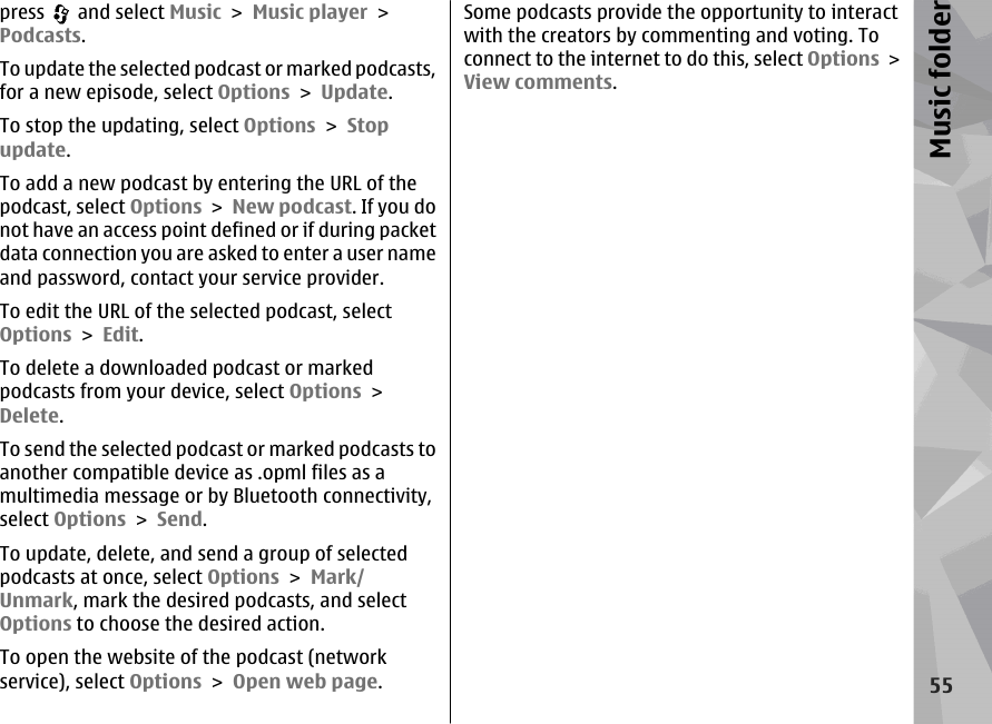 press   and select Music &gt; Music player &gt;Podcasts.To update the selected podcast or marked podcasts,for a new episode, select Options &gt; Update.To stop the updating, select Options &gt; Stopupdate.To add a new podcast by entering the URL of thepodcast, select Options &gt; New podcast. If you donot have an access point defined or if during packetdata connection you are asked to enter a user nameand password, contact your service provider.To edit the URL of the selected podcast, selectOptions &gt; Edit.To delete a downloaded podcast or markedpodcasts from your device, select Options &gt;Delete.To send the selected podcast or marked podcasts toanother compatible device as .opml files as amultimedia message or by Bluetooth connectivity,select Options &gt; Send.To update, delete, and send a group of selectedpodcasts at once, select Options &gt; Mark/Unmark, mark the desired podcasts, and selectOptions to choose the desired action.To open the website of the podcast (networkservice), select Options &gt; Open web page.Some podcasts provide the opportunity to interactwith the creators by commenting and voting. Toconnect to the internet to do this, select Options &gt;View comments.55Music folder