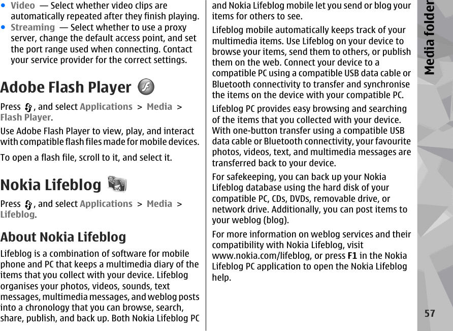 ●Video  — Select whether video clips areautomatically repeated after they finish playing.●Streaming  — Select whether to use a proxyserver, change the default access point, and setthe port range used when connecting. Contactyour service provider for the correct settings.Adobe Flash PlayerPress  , and select Applications &gt; Media &gt;Flash Player.Use Adobe Flash Player to view, play, and interactwith compatible flash files made for mobile devices.To open a flash file, scroll to it, and select it.Nokia LifeblogPress  , and select Applications &gt; Media &gt;Lifeblog.About Nokia LifeblogLifeblog is a combination of software for mobilephone and PC that keeps a multimedia diary of theitems that you collect with your device. Lifeblogorganises your photos, videos, sounds, textmessages, multimedia messages, and weblog postsinto a chronology that you can browse, search,share, publish, and back up. Both Nokia Lifeblog PCand Nokia Lifeblog mobile let you send or blog youritems for others to see.Lifeblog mobile automatically keeps track of yourmultimedia items. Use Lifeblog on your device tobrowse your items, send them to others, or publishthem on the web. Connect your device to acompatible PC using a compatible USB data cable orBluetooth connectivity to transfer and synchronisethe items on the device with your compatible PC.Lifeblog PC provides easy browsing and searchingof the items that you collected with your device.With one-button transfer using a compatible USBdata cable or Bluetooth connectivity, your favouritephotos, videos, text, and multimedia messages aretransferred back to your device.For safekeeping, you can back up your NokiaLifeblog database using the hard disk of yourcompatible PC, CDs, DVDs, removable drive, ornetwork drive. Additionally, you can post items toyour weblog (blog).For more information on weblog services and theircompatibility with Nokia Lifeblog, visitwww.nokia.com/lifeblog, or press F1 in the NokiaLifeblog PC application to open the Nokia Lifebloghelp.57Media folder