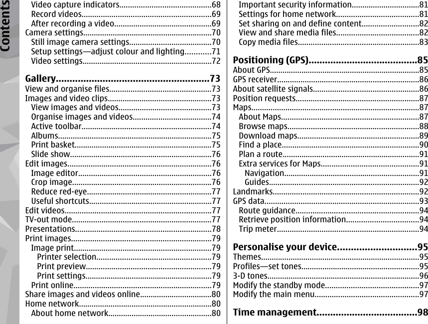 Video capture indicators...........................................68Record videos.............................................................69After recording a video..............................................69Camera settings.............................................................70Still image camera settings.......................................70Setup settings—adjust colour and lighting............71Video settings.............................................................72Gallery........................................................73View and organise files................................................73Images and video clips.................................................73View images and videos............................................73Organise images and videos.....................................74Active toolbar.............................................................74Albums.........................................................................75Print basket.................................................................75Slide show...................................................................76Edit images....................................................................76Image editor...............................................................76Crop image..................................................................76Reduce red-eye...........................................................77Useful shortcuts..........................................................77Edit videos.....................................................................77TV-out mode..................................................................77Presentations................................................................78Print images..................................................................79Image print.................................................................79Printer selection......................................................79Print preview...........................................................79Print settings............................................................79Print online.................................................................79Share images and videos online..................................80Home network...............................................................80About home network.................................................80Important security information................................81Settings for home network.......................................81Set sharing on and define content...........................82View and share media files.......................................82Copy media files.........................................................83Positioning (GPS)........................................85About GPS.......................................................................85GPS receiver...................................................................86About satellite signals..................................................86Position requests..........................................................87Maps...............................................................................87About Maps.................................................................87Browse maps..............................................................88Download maps..........................................................89Find a place.................................................................90Plan a route.................................................................91Extra services for Maps..............................................91Navigation................................................................91Guides.......................................................................92Landmarks.....................................................................92GPS data.........................................................................93Route guidance..........................................................94Retrieve position information..................................94Trip meter...................................................................94Personalise your device.............................95Themes...........................................................................95Profiles—set tones........................................................953-D tones........................................................................96Modify the standby mode............................................97Modify the main menu.................................................97Time management.....................................98Contents