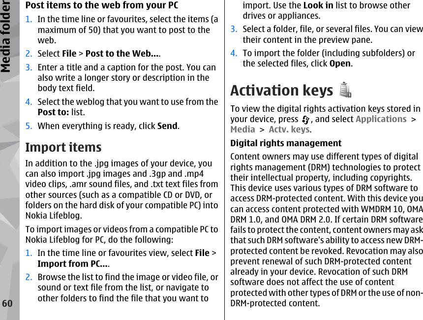 Post items to the web from your PC1. In the time line or favourites, select the items (amaximum of 50) that you want to post to theweb.2. Select File &gt; Post to the Web....3. Enter a title and a caption for the post. You canalso write a longer story or description in thebody text field.4. Select the weblog that you want to use from thePost to: list.5. When everything is ready, click Send.Import itemsIn addition to the .jpg images of your device, youcan also import .jpg images and .3gp and .mp4video clips, .amr sound files, and .txt text files fromother sources (such as a compatible CD or DVD, orfolders on the hard disk of your compatible PC) intoNokia Lifeblog.To import images or videos from a compatible PC toNokia Lifeblog for PC, do the following:1. In the time line or favourites view, select File &gt;Import from PC....2. Browse the list to find the image or video file, orsound or text file from the list, or navigate toother folders to find the file that you want toimport. Use the Look in list to browse otherdrives or appliances.3. Select a folder, file, or several files. You can viewtheir content in the preview pane.4. To import the folder (including subfolders) orthe selected files, click Open.Activation keysTo view the digital rights activation keys stored inyour device, press  , and select Applications &gt;Media &gt; Actv. keys.Digital rights managementContent owners may use different types of digitalrights management (DRM) technologies to protecttheir intellectual property, including copyrights.This device uses various types of DRM software toaccess DRM-protected content. With this device youcan access content protected with WMDRM 10, OMADRM 1.0, and OMA DRM 2.0. If certain DRM softwarefails to protect the content, content owners may askthat such DRM software&apos;s ability to access new DRM-protected content be revoked. Revocation may alsoprevent renewal of such DRM-protected contentalready in your device. Revocation of such DRMsoftware does not affect the use of contentprotected with other types of DRM or the use of non-DRM-protected content.60Media folder