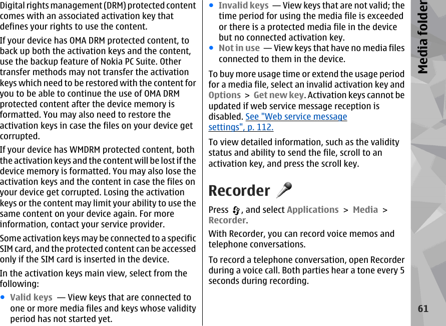 Digital rights management (DRM) protected contentcomes with an associated activation key thatdefines your rights to use the content.If your device has OMA DRM protected content, toback up both the activation keys and the content,use the backup feature of Nokia PC Suite. Othertransfer methods may not transfer the activationkeys which need to be restored with the content foryou to be able to continue the use of OMA DRMprotected content after the device memory isformatted. You may also need to restore theactivation keys in case the files on your device getcorrupted.If your device has WMDRM protected content, boththe activation keys and the content will be lost if thedevice memory is formatted. You may also lose theactivation keys and the content in case the files onyour device get corrupted. Losing the activationkeys or the content may limit your ability to use thesame content on your device again. For moreinformation, contact your service provider.Some activation keys may be connected to a specificSIM card, and the protected content can be accessedonly if the SIM card is inserted in the device.In the activation keys main view, select from thefollowing:●Valid keys  — View keys that are connected toone or more media files and keys whose validityperiod has not started yet.●Invalid keys  — View keys that are not valid; thetime period for using the media file is exceededor there is a protected media file in the devicebut no connected activation key.●Not in use  — View keys that have no media filesconnected to them in the device.To buy more usage time or extend the usage periodfor a media file, select an invalid activation key andOptions &gt;  Get new key. Activation keys cannot beupdated if web service message reception isdisabled. See &quot;Web service messagesettings&quot;, p. 112.To view detailed information, such as the validitystatus and ability to send the file, scroll to anactivation key, and press the scroll key.RecorderPress  , and select Applications &gt; Media &gt;Recorder.With Recorder, you can record voice memos andtelephone conversations.To record a telephone conversation, open Recorderduring a voice call. Both parties hear a tone every 5seconds during recording.61Media folder