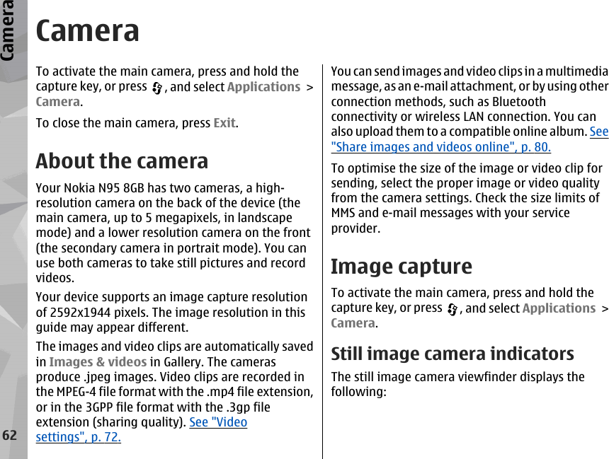 CameraTo activate the main camera, press and hold thecapture key, or press  , and select Applications &gt;Camera.To close the main camera, press Exit.About the cameraYour Nokia N95 8GB has two cameras, a high-resolution camera on the back of the device (themain camera, up to 5 megapixels, in landscapemode) and a lower resolution camera on the front(the secondary camera in portrait mode). You canuse both cameras to take still pictures and recordvideos.Your device supports an image capture resolutionof 2592x1944 pixels. The image resolution in thisguide may appear different.The images and video clips are automatically savedin Images &amp; videos in Gallery. The camerasproduce .jpeg images. Video clips are recorded inthe MPEG-4 file format with the .mp4 file extension,or in the 3GPP file format with the .3gp fileextension (sharing quality). See &quot;Videosettings&quot;, p. 72.You can send images and video clips in a multimediamessage, as an e-mail attachment, or by using otherconnection methods, such as Bluetoothconnectivity or wireless LAN connection. You canalso upload them to a compatible online album. See&quot;Share images and videos online&quot;, p. 80.To optimise the size of the image or video clip forsending, select the proper image or video qualityfrom the camera settings. Check the size limits ofMMS and e-mail messages with your serviceprovider.Image captureTo activate the main camera, press and hold thecapture key, or press  , and select Applications &gt;Camera.Still image camera indicatorsThe still image camera viewfinder displays thefollowing:62Camera