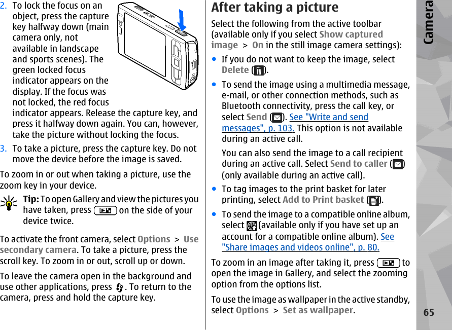 2. To lock the focus on anobject, press the capturekey halfway down (maincamera only, notavailable in landscapeand sports scenes). Thegreen locked focusindicator appears on thedisplay. If the focus wasnot locked, the red focusindicator appears. Release the capture key, andpress it halfway down again. You can, however,take the picture without locking the focus.3. To take a picture, press the capture key. Do notmove the device before the image is saved.To zoom in or out when taking a picture, use thezoom key in your device.Tip: To open Gallery and view the pictures youhave taken, press   on the side of yourdevice twice.To activate the front camera, select Options &gt; Usesecondary camera. To take a picture, press thescroll key. To zoom in or out, scroll up or down.To leave the camera open in the background anduse other applications, press  . To return to thecamera, press and hold the capture key.After taking a pictureSelect the following from the active toolbar(available only if you select Show capturedimage &gt; On in the still image camera settings):●If you do not want to keep the image, selectDelete ( ).●To send the image using a multimedia message,e-mail, or other connection methods, such asBluetooth connectivity, press the call key, orselect Send ( ). See &quot;Write and sendmessages&quot;, p. 103. This option is not availableduring an active call.You can also send the image to a call recipientduring an active call. Select Send to caller ( )(only available during an active call).●To tag images to the print basket for laterprinting, select Add to Print basket ( ).●To send the image to a compatible online album,select   (available only if you have set up anaccount for a compatible online album). See&quot;Share images and videos online&quot;, p. 80.To zoom in an image after taking it, press   toopen the image in Gallery, and select the zoomingoption from the options list.To use the image as wallpaper in the active standby,select Options &gt; Set as wallpaper.65Camera