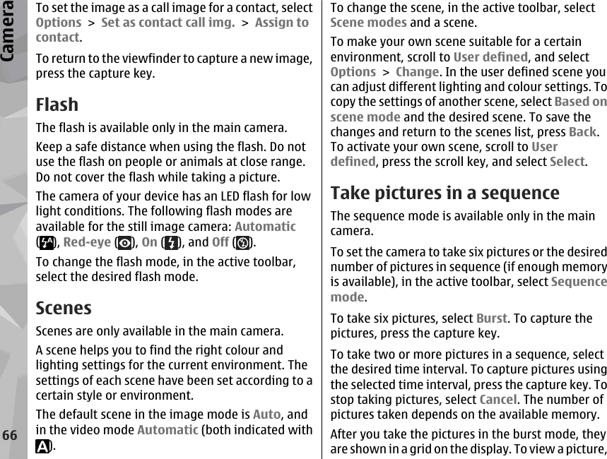 To set the image as a call image for a contact, selectOptions &gt; Set as contact call img. &gt; Assign tocontact.To return to the viewfinder to capture a new image,press the capture key.FlashThe flash is available only in the main camera.Keep a safe distance when using the flash. Do notuse the flash on people or animals at close range.Do not cover the flash while taking a picture.The camera of your device has an LED flash for lowlight conditions. The following flash modes areavailable for the still image camera: Automatic(), Red-eye ( ), On ( ), and Off ( ).To change the flash mode, in the active toolbar,select the desired flash mode.ScenesScenes are only available in the main camera.A scene helps you to find the right colour andlighting settings for the current environment. Thesettings of each scene have been set according to acertain style or environment.The default scene in the image mode is Auto, andin the video mode Automatic (both indicated with).To change the scene, in the active toolbar, selectScene modes and a scene.To make your own scene suitable for a certainenvironment, scroll to User defined, and selectOptions &gt; Change. In the user defined scene youcan adjust different lighting and colour settings. Tocopy the settings of another scene, select Based onscene mode and the desired scene. To save thechanges and return to the scenes list, press Back.To activate your own scene, scroll to Userdefined, press the scroll key, and select Select.Take pictures in a sequenceThe sequence mode is available only in the maincamera.To set the camera to take six pictures or the desirednumber of pictures in sequence (if enough memoryis available), in the active toolbar, select Sequencemode.To take six pictures, select Burst. To capture thepictures, press the capture key.To take two or more pictures in a sequence, selectthe desired time interval. To capture pictures usingthe selected time interval, press the capture key. Tostop taking pictures, select Cancel. The number ofpictures taken depends on the available memory.After you take the pictures in the burst mode, theyare shown in a grid on the display. To view a picture,66Camera