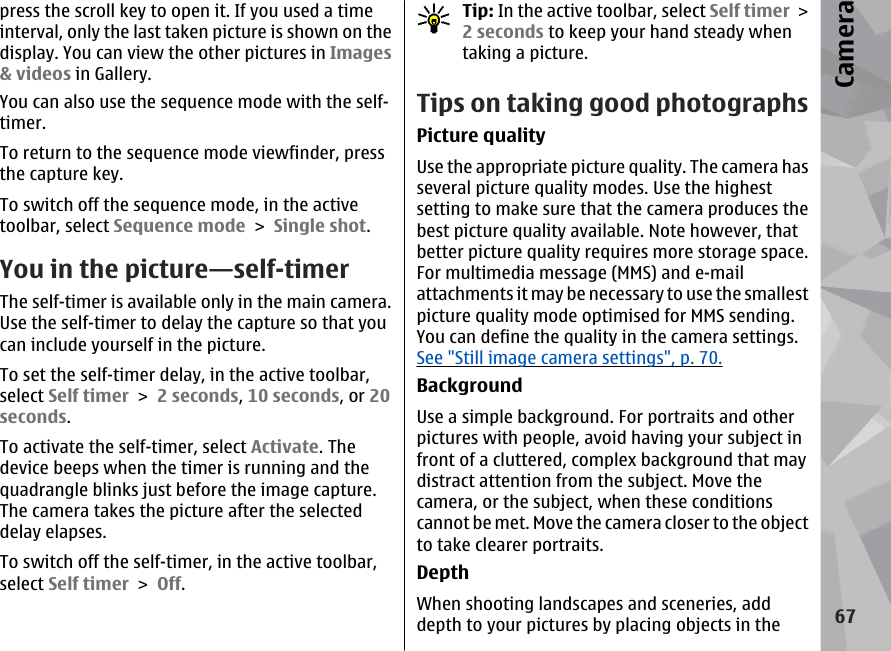 press the scroll key to open it. If you used a timeinterval, only the last taken picture is shown on thedisplay. You can view the other pictures in Images&amp; videos in Gallery.You can also use the sequence mode with the self-timer.To return to the sequence mode viewfinder, pressthe capture key.To switch off the sequence mode, in the activetoolbar, select Sequence mode &gt; Single shot.You in the picture—self-timerThe self-timer is available only in the main camera.Use the self-timer to delay the capture so that youcan include yourself in the picture.To set the self-timer delay, in the active toolbar,select Self timer &gt; 2 seconds, 10 seconds, or 20seconds.To activate the self-timer, select Activate. Thedevice beeps when the timer is running and thequadrangle blinks just before the image capture.The camera takes the picture after the selecteddelay elapses.To switch off the self-timer, in the active toolbar,select Self timer &gt; Off.Tip: In the active toolbar, select Self timer &gt;2 seconds to keep your hand steady whentaking a picture.Tips on taking good photographsPicture qualityUse the appropriate picture quality. The camera hasseveral picture quality modes. Use the highestsetting to make sure that the camera produces thebest picture quality available. Note however, thatbetter picture quality requires more storage space.For multimedia message (MMS) and e-mailattachments it may be necessary to use the smallestpicture quality mode optimised for MMS sending.You can define the quality in the camera settings.See &quot;Still image camera settings&quot;, p. 70.BackgroundUse a simple background. For portraits and otherpictures with people, avoid having your subject infront of a cluttered, complex background that maydistract attention from the subject. Move thecamera, or the subject, when these conditionscannot be met. Move the camera closer to the objectto take clearer portraits.DepthWhen shooting landscapes and sceneries, adddepth to your pictures by placing objects in the67Camera