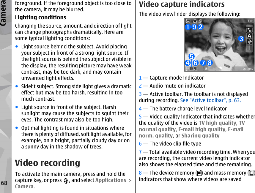 foreground. If the foreground object is too close tothe camera, it may be blurred.Lighting conditionsChanging the source, amount, and direction of lightcan change photographs dramatically. Here aresome typical lighting conditions:●Light source behind the subject. Avoid placingyour subject in front of a strong light source. Ifthe light source is behind the subject or visible inthe display, the resulting picture may have weakcontrast, may be too dark, and may containunwanted light effects.●Sidelit subject. Strong side light gives a dramaticeffect but may be too harsh, resulting in toomuch contrast.●Light source in front of the subject. Harshsunlight may cause the subjects to squint theireyes. The contrast may also be too high.●Optimal lighting is found in situations wherethere is plenty of diffused, soft light available, forexample, on a bright, partially cloudy day or ona sunny day in the shadow of trees.Video recordingTo activate the main camera, press and hold thecapture key, or press  , and select Applications &gt;Camera.Video capture indicatorsThe video viewfinder displays the following:1 — Capture mode indicator2 — Audio mute on indicator3 — Active toolbar. The toolbar is not displayedduring recording. See &quot;Active toolbar&quot;, p. 63.4 — The battery charge level indicator5 — Video quality indicator that indicates whetherthe quality of the video is TV high quality, TVnormal quality, E-mail high quality, E-mailnorm. quality, or Sharing quality6 — The video clip file type7 — Total available video recording time. When youare recording, the current video length indicatoralso shows the elapsed time and time remaining.8 — The device memory ( ) and mass memory ( )indicators that show where videos are saved68Camera