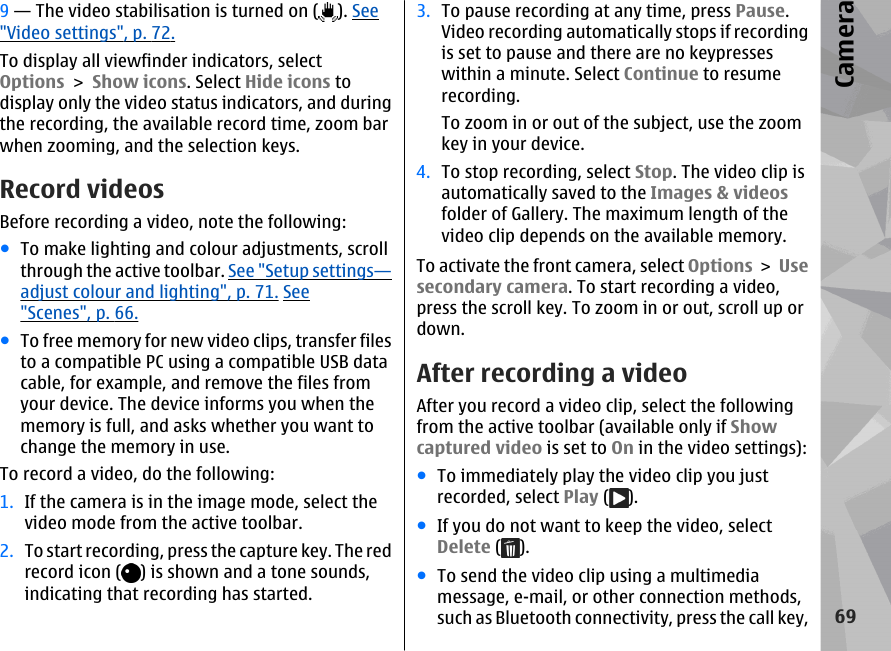 9 — The video stabilisation is turned on ( ). See&quot;Video settings&quot;, p. 72.To display all viewfinder indicators, selectOptions &gt; Show icons. Select Hide icons todisplay only the video status indicators, and duringthe recording, the available record time, zoom barwhen zooming, and the selection keys.Record videosBefore recording a video, note the following:●To make lighting and colour adjustments, scrollthrough the active toolbar. See &quot;Setup settings—adjust colour and lighting&quot;, p. 71. See&quot;Scenes&quot;, p. 66.●To free memory for new video clips, transfer filesto a compatible PC using a compatible USB datacable, for example, and remove the files fromyour device. The device informs you when thememory is full, and asks whether you want tochange the memory in use.To record a video, do the following:1. If the camera is in the image mode, select thevideo mode from the active toolbar.2. To start recording, press the capture key. The redrecord icon ( ) is shown and a tone sounds,indicating that recording has started.3. To pause recording at any time, press Pause.Video recording automatically stops if recordingis set to pause and there are no keypresseswithin a minute. Select Continue to resumerecording.To zoom in or out of the subject, use the zoomkey in your device.4. To stop recording, select Stop. The video clip isautomatically saved to the Images &amp; videosfolder of Gallery. The maximum length of thevideo clip depends on the available memory.To activate the front camera, select Options &gt; Usesecondary camera. To start recording a video,press the scroll key. To zoom in or out, scroll up ordown.After recording a videoAfter you record a video clip, select the followingfrom the active toolbar (available only if Showcaptured video is set to On in the video settings):●To immediately play the video clip you justrecorded, select Play ( ).●If you do not want to keep the video, selectDelete ( ).●To send the video clip using a multimediamessage, e-mail, or other connection methods,such as Bluetooth connectivity, press the call key,69Camera