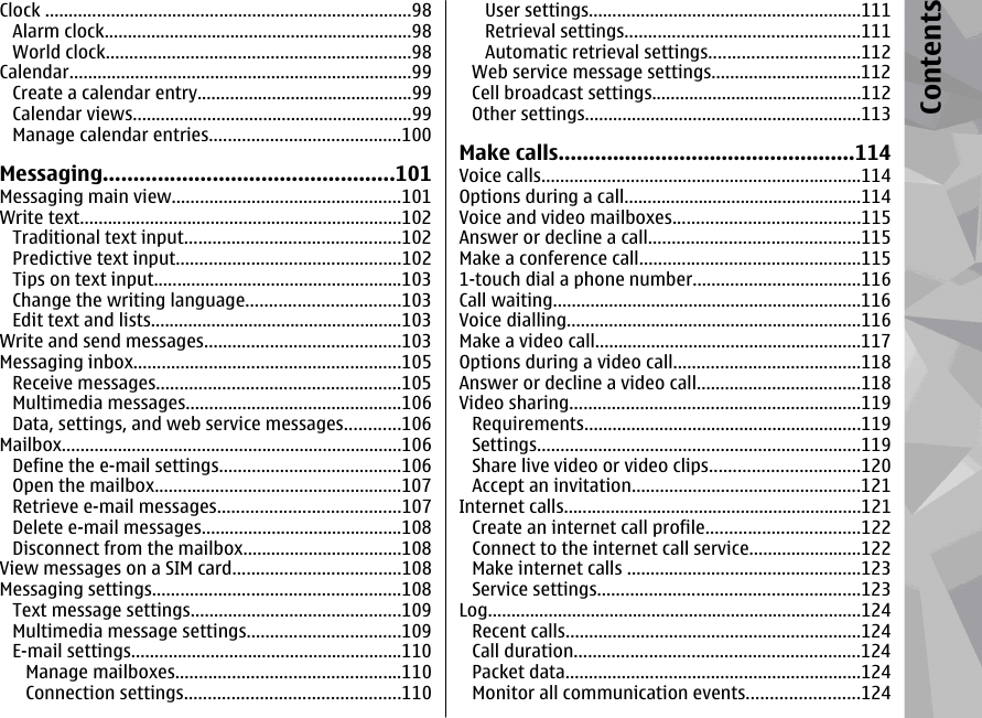 Clock ..............................................................................98Alarm clock..................................................................98World clock.................................................................98Calendar.........................................................................99Create a calendar entry..............................................99Calendar views............................................................99Manage calendar entries.........................................100Messaging................................................101Messaging main view.................................................101Write text.....................................................................102Traditional text input..............................................102Predictive text input................................................102Tips on text input.....................................................103Change the writing language.................................103Edit text and lists......................................................103Write and send messages..........................................103Messaging inbox.........................................................105Receive messages....................................................105Multimedia messages..............................................106Data, settings, and web service messages............106Mailbox.........................................................................106Define the e-mail settings.......................................106Open the mailbox.....................................................107Retrieve e-mail messages.......................................107Delete e-mail messages...........................................108Disconnect from the mailbox..................................108View messages on a SIM card....................................108Messaging settings.....................................................108Text message settings.............................................109Multimedia message settings.................................109E-mail settings..........................................................110Manage mailboxes................................................110Connection settings..............................................110User settings..........................................................111Retrieval settings..................................................111Automatic retrieval settings................................112Web service message settings................................112Cell broadcast settings.............................................112Other settings...........................................................113Make calls.................................................114Voice calls....................................................................114Options during a call...................................................114Voice and video mailboxes........................................115Answer or decline a call.............................................115Make a conference call...............................................1151-touch dial a phone number....................................116Call waiting..................................................................116Voice dialling...............................................................116Make a video call.........................................................117Options during a video call........................................118Answer or decline a video call...................................118Video sharing..............................................................119Requirements...........................................................119Settings.....................................................................119Share live video or video clips................................120Accept an invitation.................................................121Internet calls................................................................121Create an internet call profile.................................122Connect to the internet call service........................122Make internet calls ..................................................123Service settings........................................................123Log................................................................................124Recent calls...............................................................124Call duration.............................................................124Packet data...............................................................124Monitor all communication events........................124Contents