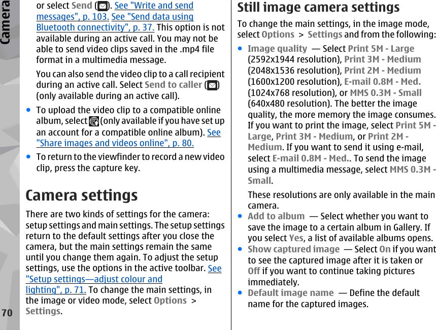 or select Send ( ). See &quot;Write and sendmessages&quot;, p. 103. See &quot;Send data usingBluetooth connectivity&quot;, p. 37. This option is notavailable during an active call. You may not beable to send video clips saved in the .mp4 fileformat in a multimedia message.You can also send the video clip to a call recipientduring an active call. Select Send to caller ( )(only available during an active call).●To upload the video clip to a compatible onlinealbum, select   (only available if you have set upan account for a compatible online album). See&quot;Share images and videos online&quot;, p. 80.●To return to the viewfinder to record a new videoclip, press the capture key.Camera settingsThere are two kinds of settings for the camera:setup settings and main settings. The setup settingsreturn to the default settings after you close thecamera, but the main settings remain the sameuntil you change them again. To adjust the setupsettings, use the options in the active toolbar. See&quot;Setup settings—adjust colour andlighting&quot;, p. 71. To change the main settings, inthe image or video mode, select Options &gt;Settings.Still image camera settingsTo change the main settings, in the image mode,select Options &gt; Settings and from the following:●Image quality  — Select Print 5M - Large(2592x1944 resolution), Print 3M - Medium(2048x1536 resolution), Print 2M - Medium(1600x1200 resolution), E-mail 0.8M - Med.(1024x768 resolution), or MMS 0.3M - Small(640x480 resolution). The better the imagequality, the more memory the image consumes.If you want to print the image, select Print 5M -Large, Print 3M - Medium, or Print 2M -Medium. If you want to send it using e-mail,select E-mail 0.8M - Med.. To send the imageusing a multimedia message, select MMS 0.3M -Small.These resolutions are only available in the maincamera.●Add to album  — Select whether you want tosave the image to a certain album in Gallery. Ifyou select Yes, a list of available albums opens.●Show captured image  — Select On if you wantto see the captured image after it is taken orOff if you want to continue taking picturesimmediately.●Default image name  — Define the defaultname for the captured images.70Camera