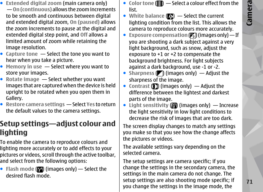 ●Extended digital zoom (main camera only) — On (continuous) allows the zoom incrementsto be smooth and continuous between digitaland extended digital zoom, On (paused) allowsthe zoom increments to pause at the digital andextended digital step point, and Off allows alimited amount of zoom while retaining theimage resolution.●Capture tone  — Select the tone you want tohear when you take a picture.●Memory in use  — Select where you want tostore your images.●Rotate image  — Select whether you wantimages that are captured when the device is heldupright to be rotated when you open them inGallery.●Restore camera settings  — Select Yes to returnthe default values to the camera settings.Setup settings—adjust colour andlightingTo enable the camera to reproduce colours andlighting more accurately or to add effects to yourpictures or videos, scroll through the active toolbar,and select from the following options:●Flash mode ( ) (images only) — Select thedesired flash mode.●Color tone ( )  — Select a colour effect from thelist.●White balance ( )  — Select the currentlighting condition from the list. This allows thecamera to reproduce colours more accurately.●Exposure compensation ( ) (images only) — Ifyou are shooting a dark subject against a verylight background, such as snow, adjust theexposure to +1 or +2 to compensate thebackground brightness. For light subjectsagainst a dark background, use -1 or -2.●Sharpness ( ) (images only)  — Adjust thesharpness of the image.●Contrast ( ) (images only)  — Adjust thedifference between the lightest and darkestparts of the image.●Light sensitivity ( ) (images only)  — Increasethe light sensitivity in low light conditions todecrease the risk of images that are too dark.The screen display changes to match any settingsyou make so that you see how the change affectsthe pictures or videos.The available settings vary depending on theselected camera.The setup settings are camera specific; if youchange the settings in the secondary camera, thesettings in the main camera do not change. Thesetup settings are also shooting mode specific; ifyou change the settings in the image mode, the71Camera