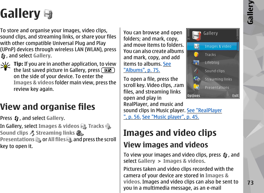 GalleryTo store and organise your images, video clips,sound clips, and streaming links, or share your fileswith other compatible Universal Plug and Play(UPnP) devices through wireless LAN (WLAN), press, and select Gallery.Tip: If you are in another application, to viewthe last saved picture in Gallery, press on the side of your device. To enter theImages &amp; videos folder main view, press thereview key again.View and organise filesPress  , and select Gallery.In Gallery, select Images &amp; videos , Tracks  ,Sound clips , Streaming links  ,Presentations , or All files , and press the scrollkey to open it.You can browse and openfolders; and mark, copy,and move items to folders.You can also create albumsand mark, copy, and additems to albums. See&quot;Albums&quot;, p. 75.To open a file, press thescroll key. Video clips, .ramfiles, and streaming linksopen and play inRealPlayer, and music andsound clips in Music player. See &quot;RealPlayer&quot;, p. 56. See &quot;Music player&quot;, p. 45.Images and video clipsView images and videosTo view your images and video clips, press  , andselect Gallery &gt; Images &amp; videos.Pictures taken and video clips recorded with thecamera of your device are stored in Images &amp;videos. Images and video clips can also be sent toyou in a multimedia message, as an e-mail73Gallery
