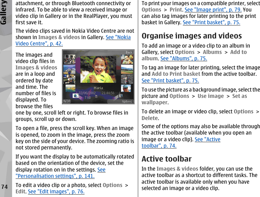 attachment, or through Bluetooth connectivity orinfrared. To be able to view a received image orvideo clip in Gallery or in the RealPlayer, you mustfirst save it.The video clips saved in Nokia Video Centre are notshown in Images &amp; videos in Gallery. See &quot;NokiaVideo Centre&quot;, p. 42.The images andvideo clip files inImages &amp; videosare in a loop andordered by dateand time. Thenumber of files isdisplayed. Tobrowse the filesone by one, scroll left or right. To browse files ingroups, scroll up or down.To open a file, press the scroll key. When an imageis opened, to zoom in the image, press the zoomkey on the side of your device. The zooming ratio isnot stored permanently.If you want the display to be automatically rotatedbased on the orientation of the device, set thedisplay rotation on in the settings. See&quot;Personalisation settings&quot;, p. 141.To edit a video clip or a photo, select Options &gt;Edit. See &quot;Edit images&quot;, p. 76.To print your images on a compatible printer, selectOptions &gt; Print. See &quot;Image print&quot;, p. 79. Youcan also tag images for later printing to the printbasket in Gallery. See &quot;Print basket&quot;, p. 75.Organise images and videosTo add an image or a video clip to an album inGallery, select Options &gt; Albums &gt; Add toalbum. See &quot;Albums&quot;, p. 75.To tag an image for later printing, select the imageand Add to Print basket from the active toolbar.See &quot;Print basket&quot;, p. 75.To use the picture as a background image, select thepicture and Options &gt; Use image &gt; Set aswallpaper.To delete an image or video clip, select Options &gt;Delete.Some of the options may also be available throughthe active toolbar (available when you open animage or a video clip). See &quot;Activetoolbar&quot;, p. 74.Active toolbarIn the Images &amp; videos folder, you can use theactive toolbar as a shortcut to different tasks. Theactive toolbar is available only when you haveselected an image or a video clip.74Gallery