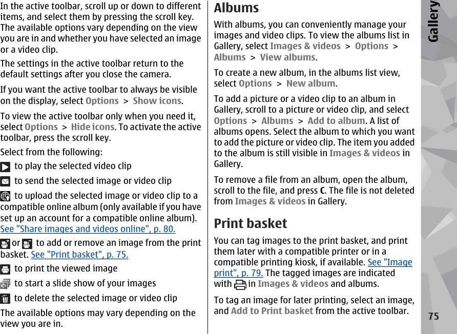 In the active toolbar, scroll up or down to differentitems, and select them by pressing the scroll key.The available options vary depending on the viewyou are in and whether you have selected an imageor a video clip.The settings in the active toolbar return to thedefault settings after you close the camera.If you want the active toolbar to always be visibleon the display, select Options &gt; Show icons.To view the active toolbar only when you need it,select Options &gt; Hide icons. To activate the activetoolbar, press the scroll key.Select from the following:  to play the selected video clip  to send the selected image or video clip  to upload the selected image or video clip to acompatible online album (only available if you haveset up an account for a compatible online album).See &quot;Share images and videos online&quot;, p. 80. or    to add or remove an image from the printbasket. See &quot;Print basket&quot;, p. 75.  to print the viewed image  to start a slide show of your images  to delete the selected image or video clipThe available options may vary depending on theview you are in.AlbumsWith albums, you can conveniently manage yourimages and video clips. To view the albums list inGallery, select Images &amp; videos &gt; Options &gt;Albums &gt; View albums.To create a new album, in the albums list view,select Options &gt; New album.To add a picture or a video clip to an album inGallery, scroll to a picture or video clip, and selectOptions &gt; Albums &gt; Add to album. A list ofalbums opens. Select the album to which you wantto add the picture or video clip. The item you addedto the album is still visible in Images &amp; videos inGallery.To remove a file from an album, open the album,scroll to the file, and press C. The file is not deletedfrom Images &amp; videos in Gallery.Print basketYou can tag images to the print basket, and printthem later with a compatible printer or in acompatible printing kiosk, if available. See &quot;Imageprint&quot;, p. 79. The tagged images are indicatedwith   in Images &amp; videos and albums.To tag an image for later printing, select an image,and Add to Print basket from the active toolbar.75Gallery