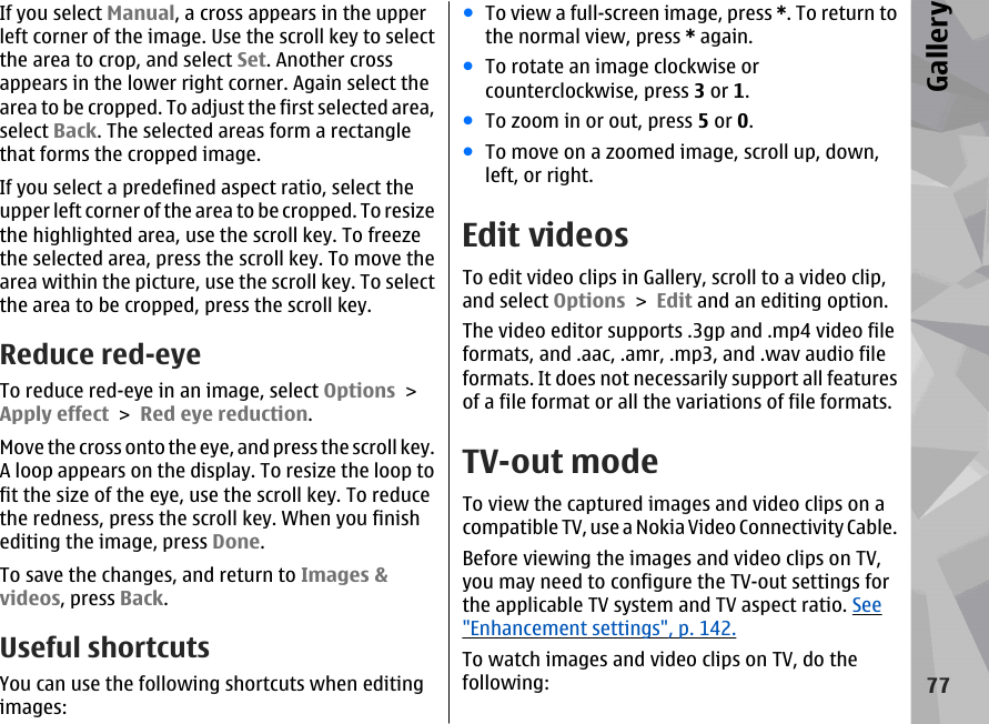 If you select Manual, a cross appears in the upperleft corner of the image. Use the scroll key to selectthe area to crop, and select Set. Another crossappears in the lower right corner. Again select thearea to be cropped. To adjust the first selected area,select Back. The selected areas form a rectanglethat forms the cropped image.If you select a predefined aspect ratio, select theupper left corner of the area to be cropped. To resizethe highlighted area, use the scroll key. To freezethe selected area, press the scroll key. To move thearea within the picture, use the scroll key. To selectthe area to be cropped, press the scroll key.Reduce red-eyeTo reduce red-eye in an image, select Options &gt;Apply effect &gt; Red eye reduction.Move the cross onto the eye, and press the scroll key.A loop appears on the display. To resize the loop tofit the size of the eye, use the scroll key. To reducethe redness, press the scroll key. When you finishediting the image, press Done.To save the changes, and return to Images &amp;videos, press Back.Useful shortcutsYou can use the following shortcuts when editingimages:●To view a full-screen image, press *. To return tothe normal view, press * again.●To rotate an image clockwise orcounterclockwise, press 3 or 1.●To zoom in or out, press 5 or 0.●To move on a zoomed image, scroll up, down,left, or right.Edit videosTo edit video clips in Gallery, scroll to a video clip,and select Options &gt; Edit and an editing option.The video editor supports .3gp and .mp4 video fileformats, and .aac, .amr, .mp3, and .wav audio fileformats. It does not necessarily support all featuresof a file format or all the variations of file formats.TV-out modeTo view the captured images and video clips on acompatible TV, use a Nokia Video Connectivity Cable.Before viewing the images and video clips on TV,you may need to configure the TV-out settings forthe applicable TV system and TV aspect ratio. See&quot;Enhancement settings&quot;, p. 142.To watch images and video clips on TV, do thefollowing:77Gallery