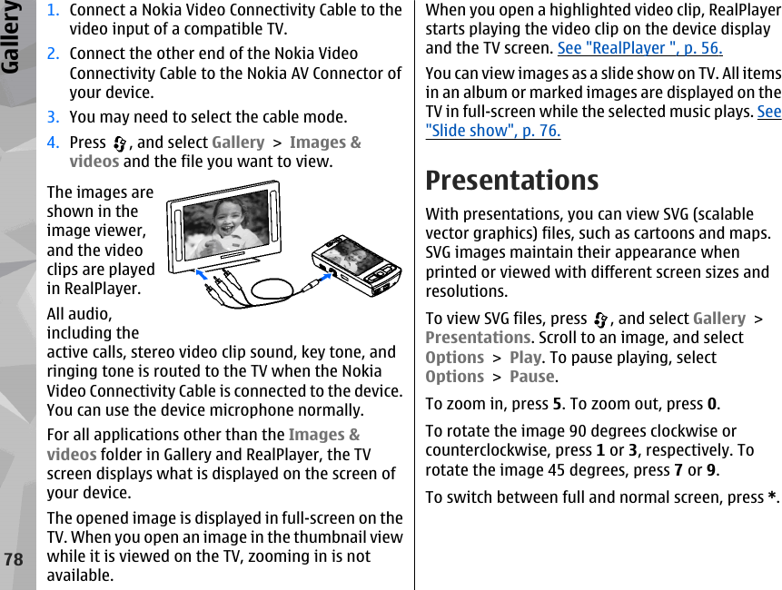 1. Connect a Nokia Video Connectivity Cable to thevideo input of a compatible TV.2. Connect the other end of the Nokia VideoConnectivity Cable to the Nokia AV Connector ofyour device.3. You may need to select the cable mode.4. Press  , and select Gallery &gt; Images &amp;videos and the file you want to view.The images areshown in theimage viewer,and the videoclips are playedin RealPlayer.All audio,including theactive calls, stereo video clip sound, key tone, andringing tone is routed to the TV when the NokiaVideo Connectivity Cable is connected to the device.You can use the device microphone normally.For all applications other than the Images &amp;videos folder in Gallery and RealPlayer, the TVscreen displays what is displayed on the screen ofyour device.The opened image is displayed in full-screen on theTV. When you open an image in the thumbnail viewwhile it is viewed on the TV, zooming in is notavailable.When you open a highlighted video clip, RealPlayerstarts playing the video clip on the device displayand the TV screen. See &quot;RealPlayer &quot;, p. 56.You can view images as a slide show on TV. All itemsin an album or marked images are displayed on theTV in full-screen while the selected music plays. See&quot;Slide show&quot;, p. 76.PresentationsWith presentations, you can view SVG (scalablevector graphics) files, such as cartoons and maps.SVG images maintain their appearance whenprinted or viewed with different screen sizes andresolutions.To view SVG files, press  , and select Gallery &gt;Presentations. Scroll to an image, and selectOptions &gt; Play. To pause playing, selectOptions &gt; Pause.To zoom in, press 5. To zoom out, press 0.To rotate the image 90 degrees clockwise orcounterclockwise, press 1 or 3, respectively. Torotate the image 45 degrees, press 7 or 9.To switch between full and normal screen, press *.78Gallery