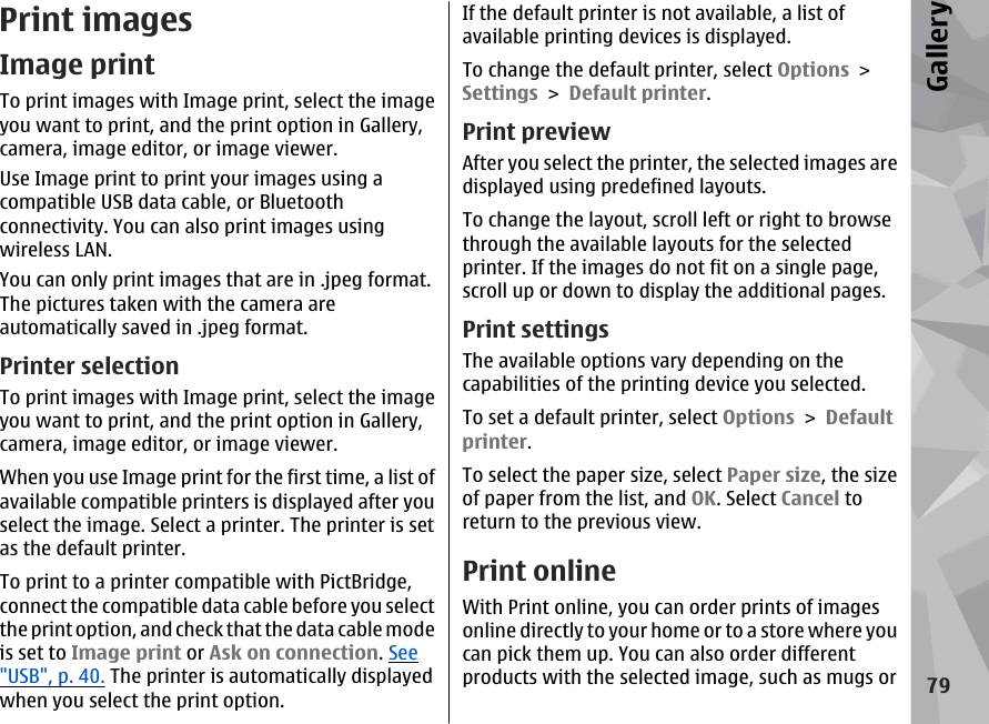 Print imagesImage printTo print images with Image print, select the imageyou want to print, and the print option in Gallery,camera, image editor, or image viewer.Use Image print to print your images using acompatible USB data cable, or Bluetoothconnectivity. You can also print images usingwireless LAN.You can only print images that are in .jpeg format.The pictures taken with the camera areautomatically saved in .jpeg format.Printer selectionTo print images with Image print, select the imageyou want to print, and the print option in Gallery,camera, image editor, or image viewer.When you use Image print for the first time, a list ofavailable compatible printers is displayed after youselect the image. Select a printer. The printer is setas the default printer.To print to a printer compatible with PictBridge,connect the compatible data cable before you selectthe print option, and check that the data cable modeis set to Image print or Ask on connection. See&quot;USB&quot;, p. 40. The printer is automatically displayedwhen you select the print option.If the default printer is not available, a list ofavailable printing devices is displayed.To change the default printer, select Options &gt;Settings &gt; Default printer.Print previewAfter you select the printer, the selected images aredisplayed using predefined layouts.To change the layout, scroll left or right to browsethrough the available layouts for the selectedprinter. If the images do not fit on a single page,scroll up or down to display the additional pages.Print settingsThe available options vary depending on thecapabilities of the printing device you selected.To set a default printer, select Options &gt; Defaultprinter.To select the paper size, select Paper size, the sizeof paper from the list, and OK. Select Cancel toreturn to the previous view.Print onlineWith Print online, you can order prints of imagesonline directly to your home or to a store where youcan pick them up. You can also order differentproducts with the selected image, such as mugs or79Gallery