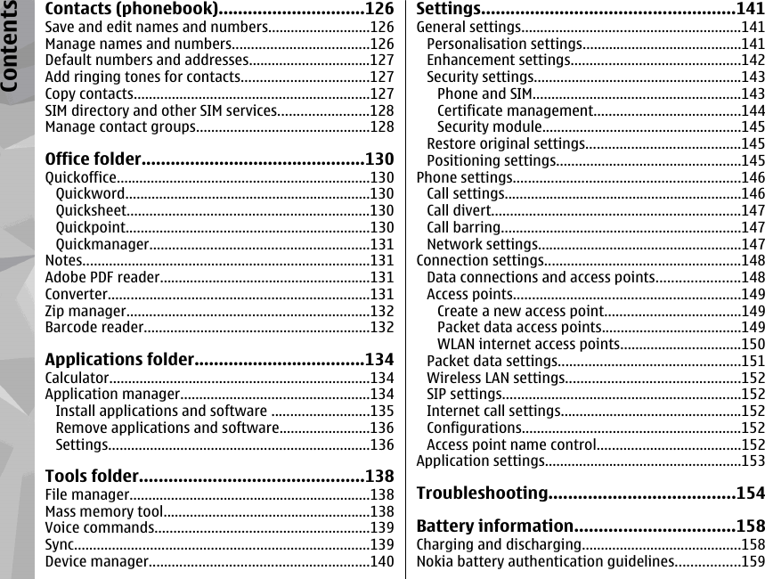 Contacts (phonebook)..............................126Save and edit names and numbers...........................126Manage names and numbers....................................126Default numbers and addresses................................127Add ringing tones for contacts..................................127Copy contacts..............................................................127SIM directory and other SIM services........................128Manage contact groups..............................................128Office folder..............................................130Quickoffice...................................................................130Quickword.................................................................130Quicksheet................................................................130Quickpoint.................................................................130Quickmanager..........................................................131Notes............................................................................131Adobe PDF reader........................................................131Converter.....................................................................131Zip manager................................................................132Barcode reader............................................................132Applications folder...................................134Calculator.....................................................................134Application manager..................................................134Install applications and software ..........................135Remove applications and software........................136Settings.....................................................................136Tools folder..............................................138File manager................................................................138Mass memory tool.......................................................138Voice commands.........................................................139Sync..............................................................................139Device manager..........................................................140Settings....................................................141General settings..........................................................141Personalisation settings..........................................141Enhancement settings.............................................142Security settings.......................................................143Phone and SIM.......................................................143Certificate management.......................................144Security module.....................................................145Restore original settings.........................................145Positioning settings.................................................145Phone settings............................................................146Call settings...............................................................146Call divert..................................................................147Call barring................................................................147Network settings......................................................147Connection settings....................................................148Data connections and access points......................148Access points............................................................149Create a new access point....................................149Packet data access points.....................................149WLAN internet access points................................150Packet data settings................................................151Wireless LAN settings..............................................152SIP settings...............................................................152Internet call settings................................................152Configurations..........................................................152Access point name control......................................152Application settings....................................................153Troubleshooting......................................154Battery information.................................158Charging and discharging..........................................158Nokia battery authentication guidelines.................159Contents