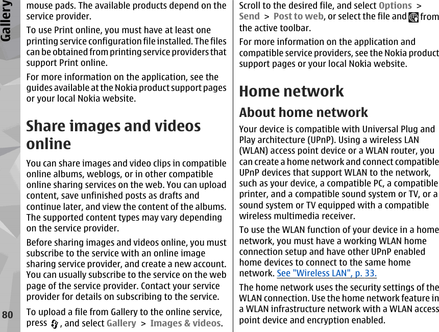 mouse pads. The available products depend on theservice provider.To use Print online, you must have at least oneprinting service configuration file installed. The filescan be obtained from printing service providers thatsupport Print online.For more information on the application, see theguides available at the Nokia product support pagesor your local Nokia website.Share images and videosonlineYou can share images and video clips in compatibleonline albums, weblogs, or in other compatibleonline sharing services on the web. You can uploadcontent, save unfinished posts as drafts andcontinue later, and view the content of the albums.The supported content types may vary dependingon the service provider.Before sharing images and videos online, you mustsubscribe to the service with an online imagesharing service provider, and create a new account.You can usually subscribe to the service on the webpage of the service provider. Contact your serviceprovider for details on subscribing to the service.To upload a file from Gallery to the online service,press  , and select Gallery &gt; Images &amp; videos.Scroll to the desired file, and select Options &gt;Send &gt; Post to web, or select the file and   fromthe active toolbar.For more information on the application andcompatible service providers, see the Nokia productsupport pages or your local Nokia website.Home networkAbout home networkYour device is compatible with Universal Plug andPlay architecture (UPnP). Using a wireless LAN(WLAN) access point device or a WLAN router, youcan create a home network and connect compatibleUPnP devices that support WLAN to the network,such as your device, a compatible PC, a compatibleprinter, and a compatible sound system or TV, or asound system or TV equipped with a compatiblewireless multimedia receiver.To use the WLAN function of your device in a homenetwork, you must have a working WLAN homeconnection setup and have other UPnP enabledhome devices to connect to the same homenetwork. See &quot;Wireless LAN&quot;, p. 33.The home network uses the security settings of theWLAN connection. Use the home network feature ina WLAN infrastructure network with a WLAN accesspoint device and encryption enabled.80Gallery